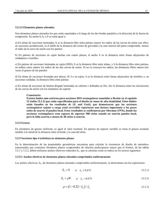 7 de julio de 2020 GACETA OFICIAL DE LA CIUDAD DE MÉXICO 61
3.2.3.2 Elementos planos atiesados
Son elementos planos atiesados los que están soportados a lo largo de los dos bordes paralelos a la dirección de la fuerza de
compresión. Su ancho h, hc o b se toma igual a:
a) En almas de secciones laminadas, h es la distancia libre entre patines menos los radios de las curvas de unión con ellos;
en secciones asimétricashc es el doble de la distancia del centro de gravedad a la cara interior del patín comprimido, menos
el radio de la curva de unión con los patines
b) En patines de secciones en cajón hechas con cuatro placas, el ancho b es la distancia entre líneas adyacentes de
soldaduras o tornillos
c) En patines de secciones laminadas en cajón (HSS), b es la distancia libre entre almas, y h la distancia libre entre patines,
en ambos casos menos los radios de las dos curvas de unión. Si no se conocen los radios, las distancias libres menos tres
veces el grueso de las paredes
d) En almas de secciones formadas por placas, H, I o en cajón, h es la distancia entre líneas adyacentes de tornillos o, en
secciones soldadas, la distancia libre entre patines
e) En almas de secciones de lámina delgada laminadas en caliente o dobladas en frío, hes la distancia entre las iniciaciones
de las curvas de unión con los elementos de soporte
Comentario:
Existen límites más estrictos para secciones HSS rectangulares sometidas a flexión en el capítulo
12 (tabla 12.1.2) que están especificadas para el diseño en zonas de alta sismicidad. Estos límites
están basados en los resultados de (Z. and Goel), que demostraron que las secciones
rectangulares sujetas a carga axial reversible reportaron una factura importante a los pocos
ciclos de ocurrir el pandeo local. Estos resultados se confirmaron por Sherman (1976), donde las
secciones rectangulares eran capaces de soportar 500 ciclos cuando no ocurría pandeo local,
pero la falla ocurría a menos de 40 ciclos si ocurría.
3.2.4 Grueso
En elementos de grueso uniforme, es igual al valor nominal. En patines de espesor variable se toma el grueso nominal
medido a la mitad de la distancia entre el borde y la cara del alma.
3.2.5 Secciones tipo 4 (esbeltas) en elementos planos
En la determinación de las propiedades geométricas necesarias para calcular la resistencia de diseño de miembros
estructurales que contienen elementos planos comprimidos de relación ancho/grueso mayor que el límiteλr de las tablas
3.2.1 y 3.2.2, deben utilizarse anchos efectivos reducidos be , que se calculan como se indica en los incisos siguientes.
3.2.5.1 Anchos efectivos de elementos planos atiesados comprimidos uniformemente
Los anchos efectivos, be , de elementos planos atiesados comprimidos uniformemente, se determinan con las expresiones:
si (3.2.1)
e
b b
 0.673
a
  (3.2.1)
si (3.2.2)
e
b b

 0.673
a
  (3.2.2)
(3.2.3)
 
1 0.22/ /
a a
  
  (3.2.3)
 