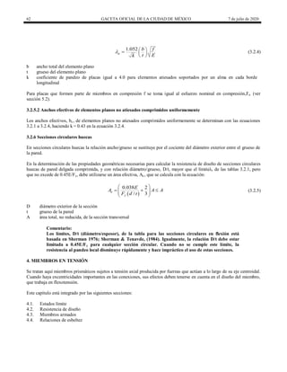 62 GACETA OFICIAL DE LA CIUDAD DE MÉXICO 7 de julio de 2020
1.052
a
f
b
t E
k
  
 
 
 (3.2.4)
b ancho total del elemento plano
t grueso del elemento plano
k coeficiente de pandeo de placas igual a 4.0 para elementos atiesados soportados por un alma en cada borde
longitudinal
Para placas que formen parte de miembros en compresión f se toma igual al esfuerzo nominal en compresión,Fn (ver
sección 5.2).
3.2.5.2 Anchos efectivos de elementos planos no atiesados comprimidos uniformemente
Los anchos efectivos, be , de elementos planos no atiesados comprimidos uniformemente se determinan con las ecuaciones
3.2.1 a 3.2.4, haciendo k = 0.43 en la ecuación 3.2.4.
3.2.6 Secciones circulares huecas
En secciones circulares huecas la relación ancho/grueso se sustituye por el cociente del diámetro exterior entre el grueso de
la pared.
En la determinación de las propiedades geométricas necesarias para calcular la resistencia de diseño de secciones circulares
huecas de pared delgada comprimida, y con relación diámetro/grueso, D/t, mayor que el límiteλr de las tablas 3.2.1, pero
que no excede de 0.45E/Fy, debe utilizarse un área efectiva, Ae , que se calcula con la ecuación:
 
0.038 2
/ 3
e
y
E
A A A
F d t
 
 
 
 
   (3.2.5)
D diámetro exterior de la sección
t grueso de la pared
A área total, no reducida, de la sección transversal
Comentario:
Los límites, D/t (diámetro/espesor), de la tabla para las secciones circulares en flexión está
basada en Sherman 1976; Sherman & Tenavde, (1984). Igualmente, la relación D/t debe estar
limitada a 0.45E/Fy para cualquier sección circular. Cuando no se cumple este límite, la
resistencia al pandeo local disminuye rápidamente y hace impráctico el uso de estas secciones.
4. MIEMBROS EN TENSIÓN
Se tratan aquí miembros prismáticos sujetos a tensión axial producida por fuerzas que actúan a lo largo de su eje centroidal.
Cuando haya excentricidades importantes en las conexiones, sus efectos deben tenerse en cuenta en el diseño del miembro,
que trabaja en flexotensión.
Este capítulo está integrado por las siguientes secciones:
4.1. Estados límite
4.2. Resistencia de diseño
4.3. Miembros armados
4.4. Relaciones de esbeltez
 