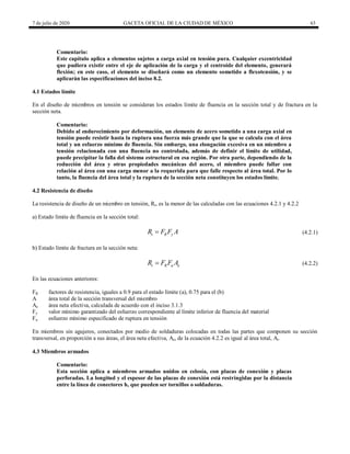 7 de julio de 2020 GACETA OFICIAL DE LA CIUDAD DE MÉXICO 63
Comentario:
Este capítulo aplica a elementos sujetos a carga axial en tensión pura. Cualquier excentricidad
que pudiera existir entre el eje de aplicación de la carga y el centroide del elemento, generará
flexión; en este caso, el elemento se diseñará como un elemento sometido a flexotensión, y se
aplicarán las especificaciones del inciso 8.2.
4.1 Estados límite
En el diseño de miembros en tensión se consideran los estados límite de fluencia en la sección total y de fractura en la
sección neta.
Comentario:
Debido al endurecimiento por deformación, un elemento de acero sometido a una carga axial en
tensión puede resistir hasta la ruptura una fuerza más grande que la que se calcula con el área
total y un esfuerzo mínimo de fluencia. Sin embargo, una elongación excesiva en un miembro a
tensión relacionada con una fluencia no controlada, además de definir el límite de utilidad,
puede precipitar la falla del sistema estructural en esa región. Por otra parte, dependiendo de la
reducción del área y otras propiedades mecánicas del acero, el miembro puede fallar con
relación al área con una carga menor a la requerida para que falle respecto al área total. Por lo
tanto, la fluencia del área total y la ruptura de la sección neta constituyen los estados límite.
4.2 Resistencia de diseño
La resistencia de diseño de un miembro en tensión, Rt, es la menor de las calculadas con las ecuaciones 4.2.1 y 4.2.2
a) Estado límite de fluencia en la sección total:
(4.2.1)
t R y
R F F A
 (4.2.1)
b) Estado límite de fractura en la sección neta:
(4.2.2)
t R u e
R F F A
 (4.2.2)
En las ecuaciones anteriores:
FR factores de resistencia, iguales a 0.9 para el estado límite (a), 0.75 para el (b)
A área total de la sección transversal del miembro
Ae área neta efectiva, calculada de acuerdo con el inciso 3.1.3
Fy valor mínimo garantizado del esfuerzo correspondiente al límite inferior de fluencia del material
Fu esfuerzo mínimo especificado de ruptura en tensión
En miembros sin agujeros, conectados por medio de soldaduras colocadas en todas las partes que componen su sección
transversal, en proporción a sus áreas, el área neta efectiva, Ae, de la ecuación 4.2.2 es igual al área total, At.
4.3 Miembros armados
Comentario:
Esta sección aplica a miembros armados unidos en celosía, con placas de conexión y placas
perforadas. La longitud y el espesor de las placas de conexión está restringidas por la distancia
entre la línea de conectores h, que pueden ser tornillos o soldaduras.
 