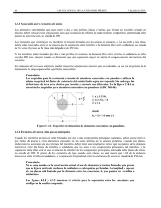 64 GACETA OFICIAL DE LA CIUDAD DE MÉXICO 7 de julio de 2020
4.3.1 Separación entre elementos de unión
Los elementos intermitentes que unen entre sí dos o más perfiles, placas o barras, que forman un miembro armado en
tensión, deben colocarse con separaciones tales que la relación de esbeltez de cada elemento componente, determinada entre
puntos de interconexión, no exceda de 300.
Los elementos que constituyen los miembros en tensión formados por dos placas en contacto, o por un perfil y una placa,
deben estar conectados entre sí de manera que la separación entre tornillos o la distancia libre entre soldaduras, no exceda
de 36 veces el grueso de la placa más delgada ni de 450 mm.
Si los miembros están formados por dos o más perfiles en contacto, la distancia libre entre tornillos o soldaduras no debe
exceder 600 mm, excepto cuando se demuestre que una separación mayor no afecta el comportamiento satisfactorio del
miembro.
En cualquiera de los casos anteriores pueden requerirse separaciones menores que las indicadas, ya sea por exigencias de la
transmisión de carga o para sellar superficies inaccesibles.
Comentario:
Los requisitos para la resistencia a tensión de miembros conectados con pasadores utilizan la
misma magnitud del factor de resistencia del estado límite según corresponda. Sin embargo, las
definiciones de área neta efectiva por tensión y cortante son diferentes. En la figura C-4.1 se
muestran los requisitos para miembros conectados con pasadores (AISC 360-16):
1. a ≥ 1.33 be
2. w ≥ 2 be + d
3. c ≥ a
donde
be = 2t + 16 mm ≤ b
Figura C-4.1. Requisitos de dimensión de elementos conectados con pasadores.
4.3.2 Elementos de unión entre piezas principales
Cuando los miembros en tensión están formados por dos o más componentes principales separados, deben unirse entre sí
por medio de placas u otros elementos colocados en las caras abiertas de la sección completa. Cuando son placas,
incluyendo las colocadas en los extremos del miembro, deben tener una longitud no menor que dos tercios de la distancia
transversal entre las líneas de tornillos o soldaduras que los unen a los componentes principales del miembro, y la
separación entre ellas será tal que la relación de esbeltez de los componentes principales, calculada entre placas de unión,
no exceda de 300. El grueso de los elementos de liga, cuando sean placas, no será menor que 1/60 de la distancia
transversal entre tornillos o soldaduras, y la separación longitudinal entre los elementos de unión no excederá de 150 mm.
Comentario:
No es muy común en la construcción actual el uso de elementos a tensión formados por placas
que se liguen mediante cordones de soldadura o cubrepalcas perforadas. La longitud y espesor
de las placas está limitada por la distancia entre los conectores, h, que pueden ser tornillos o
soldaduras.
Las figuras 4.3.1 y 4.3.2 muestran el criterio para la separación entre los conectores que
configuran la sección compuesta.
 