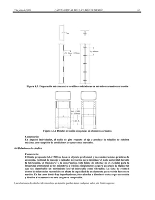 7 de julio de 2020 GACETA OFICIAL DE LA CIUDAD DE MÉXICO 65
Figura 4.3.1 Separación máxima entre tornillos o soldaduras en miembros armados en tensión
Figura 4.3.2 Detalles de unión con placas en elementos armados
Comentario:
En ángulos individuales, el radio de giro respecto al eje z produce la relación de esbeltez
máxima, con excepción de condiciones de apoyo muy inusuales.
4.4 Relaciones de esbeltez
Comentario:
El límite propuesto (kL/r<300) se basa en el juicio profesional y las consideraciones prácticas de
economía, facilidad de manejo y cuidados necesarios para minimizar el daño accidental durante
la fabricación, el transporte y la construcción. Este límite de esbeltez no es esencial para la
integridad estructural de los miembros a tensión; simplemente asegura un grado de rigidez tal
que sea improbable un movimiento lateral indeseable como vibración. La falta de rectitud
dentro de tolerancias razonables no afecta la capacidad de un elemento para resistir fuerzas en
tensión. En los casos donde hay imperfecciones; éstas tienden a disminuir ante cargas en tensión
y tienden a incrementarse ante cargas en compresión.
Las relaciones de esbeltez de miembros en tensión pueden tener cualquier valor, sin límite superior.
 