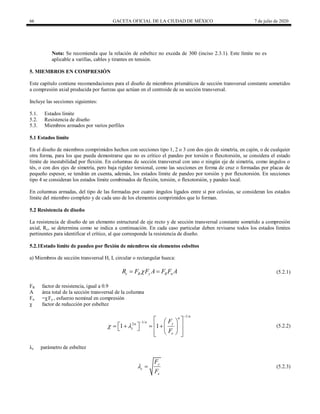 66 GACETA OFICIAL DE LA CIUDAD DE MÉXICO 7 de julio de 2020
Nota: Se recomienda que la relación de esbeltez no exceda de 300 (inciso 2.3.1). Este límite no es
aplicable a varillas, cables y tirantes en tensión.
5. MIEMBROS EN COMPRESIÓN
Este capítulo contiene recomendaciones para el diseño de miembros prismáticos de sección transversal constante sometidos
a compresión axial producida por fuerzas que actúan en el centroide de su sección transversal.
Incluye las secciones siguientes:
5.1. Estados límite
5.2. Resistencia de diseño
5.3. Miembros armados por varios perfiles
5.1 Estados límite
En el diseño de miembros comprimidos hechos con secciones tipo 1, 2 o 3 con dos ejes de simetría, en cajón, o de cualquier
otra forma, para los que pueda demostrarse que no es crítico el pandeo por torsión o flexotorsión, se considera el estado
límite de inestabilidad por flexión. En columnas de sección transversal con uno o ningún eje de simetría, como ángulos o
tés, o con dos ejes de simetría, pero baja rigidez torsional, como las secciones en forma de cruz o formadas por placas de
pequeño espesor, se tendrán en cuenta, además, los estados límite de pandeo por torsión y por flexotorsión. En secciones
tipo 4 se consideran los estados límite combinados de flexión, torsión, o flexotorsión, y pandeo local.
En columnas armadas, del tipo de las formadas por cuatro ángulos ligados entre sí por celosías, se consideran los estados
límite del miembro completo y de cada uno de los elementos comprimidos que lo forman.
5.2 Resistencia de diseño
La resistencia de diseño de un elemento estructural de eje recto y de sección transversal constante sometido a compresión
axial, Rc, se determina como se indica a continuación. En cada caso particular deben revisarse todos los estados límites
pertinentes para identificar el crítico, al que corresponde la resistencia de diseño.
5.2.1Estado límite de pandeo por flexión de miembros sin elementos esbeltos
a) Miembros de sección transversal H, I, circular o rectangular hueca:
(5.2.1)
c R y R n
R F F A F F A

  (5.2.1)
FR factor de resistencia, igual a 0.9
A área total de la sección transversal de la columna
Fn =χ Fy , esfuerzo nominal en compresión
χ factor de reducción por esbeltez
(5.2.2)
1/
1/
2
1 1
n
n
n y
n
c
e
F
F
 

  
 
   
     
 
 
 
 
(5.2.2)
λc parámetro de esbeltez
(5.2.3)
y
c
e
F
F
  (5.2.3)
 