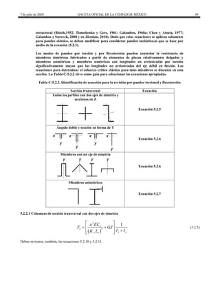 7 de julio de 2020 GACETA OFICIAL DE LA CIUDAD DE MÉXICO 69
estructural (Bleich,1952; Timoshenko y Gere, 1961; Galambos, 1968a; Chen y Atsuta, 1977;
Galambos y Surovek, 2008 y en Ziemian, 2010). Dado que estas ecuaciones se aplican solamente
para pandeo elástico, se deben modificar para considerar pandeo inelástico,lo que se hace por
medio de la ecuación (5.2.3).
Los modos de pandeo por torsión y por flexotorsión pueden controlar la resistencia de
miembros simétricos fabricados a partir de elementos de placas relativamente delgadas y
miembros asimétricos y miembros simétricos con longitudes no arriostradas por torsión
significativamente mayor que las longitudes no arriostradas del eje débil en flexión. Las
ecuaciones para determinar el esfuerzo crítico elástico para tales miembros se discuten en esta
sección. La Tabla C-5.2.2 sirve como guía para seleccionar las ecuaciones apropiadas.
Tabla C-5.2.2. Identificación de ecuación para la revisión por pandeo torsional y flexotorsión
Sección transversal Ecuación
Todos los perfiles con dos ejes de simetría y
secciones en Z
Ecuación 5.2.5
Ángulo doble y sección en forma de T
Ecuación 5.2.6
Miembros con un eje de simetría
Ecuación 5.2.6
Miembros asimétricos
Ecuación 5.2.7
5.2.2.1 Columnas de sección transversal con dos ejes de simetría
(5.2.5)
 
2
2
1
a
e
x y
z z
EC
F GJ
I I
K L

 
 
 

 
 
(5.2.5)
Deben revisarse, también, las ecuaciones 5.2.10 y 5.2.11.
 