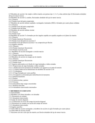 7 de julio de 2020 GACETA OFICIAL DE LA CIUDAD DE MÉXICO 7
6.5 Miembros de sección I de simple o doble simetría con patines tipo 1, 2 o 3 y alma esbelta (tipo 4) flexionados alrededor
del eje de mayor inercia
6.6 Miembros de sección I y canales, flexionados alrededor del eje de menor inercia
6.6.1 Fluencia
6.6.2 Pandeo local del patín comprimido
6.7 Miembros de sección tubular cuadrada o rectangular, laminados (HSS) o formados por cuatro placas soldadas
6.7.1 Fluencia
6.7.2 Pandeo local del patín comprimido
6.7.3 Pandeo local del alma
6.8 Miembros de sección tubular circular
6.8.1 Fluencia
6.8.2 Pandeo local
6.9 Miembros de sección T o formados por dos ángulos espalda con espalda cargados en el plano de simetría
6.9.1 Fluencia
6.9.2 Pandeo lateral por flexotorsión
6.9.3 Pandeo local del patín de secciones T
6.9.4 Pandeo local del alma de secciones T en compresión por flexión
6.10 Ángulos sencillos
6.10.1 Fluencia
6.10.2 Pandeo lateral por flexotorsión
6.10.3 Pandeo local de un ala
6.11 Miembros de sección rectangular o circular maciza
6.11.1 Fluencia
6.11.2 Pandeo lateral por flexotorsión
6.12 Miembros de sección sin ningún eje de simetría
6.12.1 Fluencia
6.12.2 Pandeo lateral por flexotorsión
6.12.3 Pandeo local
6.13 Aspectos adicionales en el diseño de vigas laminadas y trabes armadas
6.13.1 Proporciones de vigas laminadas y trabes armadas
6.13.1.1 Reducción de la resistencia de miembros con agujeros en el patín de tensión
6.13.1.2 Valores límite de las dimensiones de miembros de sección I o H
6.13.1.3 Cubreplacas
6.13.1.4 Vigas formadas por varios perfiles
6.13.1.5 Longitud no arriostrada para redistribución de momentos
6.13.2 Dimensionamiento
6.13.3 Patines
6.13.4 Unión de alma y patines
6.13.5 Uniones
6.13.6 Atiesadores bajo cargas concentradas
6.13.7 Refuerzo del alma
6.13.8 Atiesadores transversales intermedios
7. MIEMBROS EN CORTANTE
7.1 Generalidades
7.2 Miembros con almas atiesadas o no atiesadas
7.2.1 Resistencia en cortante
7.2.2 Atiesadores transversales
7.3 Campo de tensión diagonal
7.3.1 Limitaciones en el uso del campo de tensión diagonal
7.3.2 Resistencia en cortante con acción del campo de tensión
7.3.3 Atiesadores transversales
7.4 Ángulos sencillos
7.5 Tubos HSS de sección rectangular y miembros de sección en cajón formados por cuatro placas
7.6 Tubos HSS de sección circular
7.7 Secciones con uno o dos ejes de simetría con flexión alrededor del eje de menor inercia
 