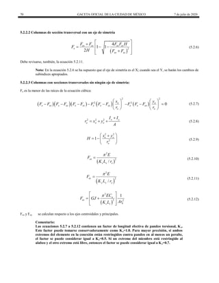 70 GACETA OFICIAL DE LA CIUDAD DE MÉXICO 7 de julio de 2020
5.2.2.2 Columnas de sección transversal con un eje de simetría
(5.2.6)
 
2
4
1 1
2
ex ez ex ez
e
ex ez
F F F F H
F
H F F
 

 
  
 

 
(5.2.6)
Debe revisarse, también, la ecuación 5.2.11.
Nota: En la ecuación 5.2.6 se ha supuesto que el eje de simetría es el X; cuando sea el Y, se harán los cambios de
subíndices apropiados.
5.2.2.3 Columnas con secciones transversales sin ningún eje de simetría:
Fe es la menor de las raíces de la ecuación cúbica:
(5.2.7)
     
2
2 o
e ex e ey e ez e e ey
o
x
F F F F F F F F F
r
 
      
 
 
2
2
0
o
e e ex
o
y
F F F
r
 
  
 
 
(5.2.7)
(5.2.8)

  
2 2 2 x y
o o o
I I
r x y
A
(5.2.8)
(5.2.9)
2 2
2
1 o o
o
x y
H
r
 

  
 
(5.2.9)
(5.2.10)
 
2
2
/
ex
x x x
E
F
K L r

 (5.2.10)
(5.2.11)
 
2
2
/
ey
y y y
E
F
K L r

 (5.2.11)
(5.2.12)
 
2
2 2
0
1
a
ez
z z
EC
F GJ
Ar
K L

 
 
 
 
 
(5.2.12)
Fex y Fey se calculan respecto a los ejes centroidales y principales.
Comentario:
Las ecuaciones 5.2.7 a 5.2.12 contienen un factor de longitud efectiva de pandeo torsional, Kz.
Este factor puede tomarse conservadoramente como Kz=1.0. Para mayor precisión, si ambos
extremos del elemento en la conexión están restringidos contra pandeo en al menos un peralte,
el factor se puede considerar igual a Kz=0.5. Si un extremo del miembro está restringido al
alabeo y el otro extremo está libre, entonces el factor se puede considerar igual a Kz=0.7.
 