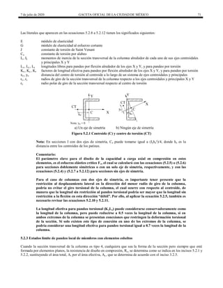 7 de julio de 2020 GACETA OFICIAL DE LA CIUDAD DE MÉXICO 71
Las literales que aparecen en las ecuaciones 5.2.8 a 5.2.12 tienen los significados siguientes:
E módulo de elasticidad
G módulo de elasticidad al esfuerzo cortante
J constante de torsión de Saint Venant
Ca constante de torsión por alabeo
Ix, Iy momentos de inercia de la sección transversal de la columna alrededor de cada uno de sus ejes centroidales
y principales X y Y
Lx, Ly , Lz longitudes libres para pandeo por flexión alrededor de los ejes X y Y, y para pandeo por torsión
Kx, Ky , Kz factores de longitud efectiva para pandeo por flexión alrededor de los ejes X y Y, y para pandeo por torsión
xo , yo distancia del centro de torsión al centroide a lo largo de un sistema de ejes centroidales y principales
rx, ry radios de giro de la sección transversal de la columna respecto a los ejes centroidales y principales X y Y
ro radio polar de giro de la sección transversal respecto al centro de torsión
Figura 5.2.1 Centroide (C) y centro de torsión (CT)
Nota: En secciones I con dos ejes de simetría, Ca puede tomarse igual a (Iyho²)/4, donde ho es la
distancia entre los centroides de los patines.
Comentario:
El parámetro clave para el diseño de la capacidad a carga axial en compresión en estos
elementos, es el esfuerzo elástico crítico Fe, el cual se calculará con las ecuaciones (5.2.5) o (5.2.6)
para secciones doblemente simétricas o con un solo eje de simetría, respectivamente, y con las
ecuaciones (5.2.4) y (5.2.7 a 5.2.12) para secciones sin ejes de simetría.
Para el caso de columnas con dos ejes de simetría, es importante tener presente que la
restricción al desplazamiento lateral en la dirección del menor radio de giro de la columna,
podría no evitar el giro torsional de la columna, el cual ocurre con respecto al centroide, de
manera que la longitud sin restricción al pandeo torsional podría ser mayor que la longitud sin
restricción a la flexión en esta dirección ―débil‖. Por ello, al aplicar la ecuación 5.2.5, también es
necesario revisar las ecuaciones 5.2.10 y 5.2.11.
La longitud efectiva para pandeo torsional (KzLz) puede considerarse conservadoramente como
la longitud de la columna, pero puede reducirse a 0.5 veces la longitud de la columna, si en
ambos extremos de la columna se presentan conexiones que restringen la deformación torsional
de la sección. Si solo existen este tipo de conexión en uno de los extremos de la columna, se
podría considerar una longitud efectiva para pandeo torsional igual a 0.7 veces la longitud de la
columna.
5.2.3 Estados límite de pandeo local de miembros con elementos esbeltos
Cuando la sección transversal de la columna es tipo 4, cualquiera que sea la forma de la sección pero siempre que esté
formada por elementos planos, la resistencia de diseño en compresión, Rc, se determina como se indica en los incisos 5.2.1 y
5.2.2, sustituyendo el área total, A, por el área efectiva, Ae , que se determina de acuerdo con el inciso 3.2.5.
 