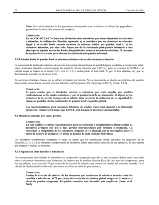 72 GACETA OFICIAL DE LA CIUDAD DE MÉXICO 7 de julio de 2020
Nota: En la determinación de los parámetros relacionados con la esbeltez se utilizan las propiedades
geométricas de la sección transversal completa.
Comentario:
En las NTC-DCEA-17 se hace una distinción entre miembros que tienen elementos no atiesados
y atiesados. Se utilizan dos filosofías separado: a) se considera que los elementos no atiesados
llegan a su estado límite cuando alcanzan su esfuerzo teórico por pandeo local y, b) los
elementos atiesados, por otro lado, hacen uso de la resistencia post-pandeo inherente a una
placa que se soporta en sus dos bordes longitudinales, como en miembros tubulares. El concepto
de ancho efectivo se usa para obtener la resistencia post-pandeo adicional.
5.2.4 Estados límite de pandeo local en columnas tubulares de sección transversal circular
La resistencia de diseño de columnas de sección transversal circular hueca de pared delgada, sometidas a compresión axial,
cuyas relaciones diámetro exterior/grueso de pared (D / t) son mayores que 0.11E/Fy , pero no exceden de 0.45E/Fy , se
calcula como se indica en el inciso 5.2.1, con n = 1.4 y sustituyendo el área total, A, por el área efectiva, Ae , que se
determina de acuerdo con el inciso 3.2.6.
En secciones circulares huecas no es crítico el pandeo por torsión. No se recomienda el diseño de columnas de sección
transversal circular hueca con una relación diámetro exterior/grueso, D/t, mayor que 0.45E/Fy (inciso 3.2.1).
Comentario:
Es poco común que el diseñador recurra a columnas que estén regidas por posibles
combinaciones de los modos anteriores y por el pandeo local de sus elementos. Si alguno de los
elementos de la sección transversal es esbelto, debe revisarse la reducción en la capacidad de
carga por posibles efectos combinados de pandeo local y/o pandeo global.
Las recomendaciones para columnas tubulares de sección transversal circular y la limitación
propuesta relaciones D/t mayor que 0.45E/Fy está basada en pruebas experimentales.
5.3 Miembros armados por varios perfiles
Comentario:
En esta sección se emiten especificaciones para la resistencia y requerimientos dimensionales de
miembros armados por dos o más perfiles interconectados por tornillos o soldadura. La
resistencia a compresión de los miembros armados se ve afectada por la interacción entre el
modo de pandeo de conjunto y el modo de pandeo de cada elemento individual.
Los miembros comprimidos completos, y todas las partes que los constituyen, deben satisfacer los requisitos de las
secciones 2.3 y 3.2. Los elementos componentes de miembros deben estar unidos entre sí, en sus extremos, de una manera
que asegure el trabajo de conjunto.
5.3.1 Separación entre tornillos o soldaduras
Los componentes individuales de miembros en compresión compuestos por dos o más secciones deben estar conectados
entre sí en puntos separados a una distanciaa, de manera que la esbeltez efectiva Ka/ri de cada sección componente, entre
los sujetadores, no exceda del 75 por ciento de la relación de esbeltez que controla el diseño del miembro armado. En el
cálculo de la relación de esbeltez de cada tramo se utiliza su radio de giro menor, ri.
Comentario:
Limitar la relación de esbeltez de los elementos que conforman el miembro armado entre los
tornillos o soldaduras, al 75 por ciento de la relación de esbeltez global mitiga efectivamente el
efecto de pandeo compuesto. Es posible consultar una discusión más amplia en (Duan et al.
2002).
 