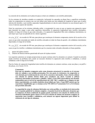 7 de julio de 2020 GACETA OFICIAL DE LA CIUDAD DE MÉXICO 73
La conexión de los elementos con la placa de apoyo se hará con soldadura o con tornillos pretensados.
En los extremos de miembros armados en compresión, incluyendo los apoyados en placas base o superficies terminadas,
todos los componentes en contacto uno con otro deben estar unidos por una soldadura de longitud no menor que el ancho
máximo del miembro, o por tornillos espaciados longitudinalmente no más de cuatro diámetros en una distancia igual a 1.5
veces el máximo espesor del miembro.
Entre las conexiones en los extremos indicadas arriba, y exceptuando los casos en que se requiera una separación menor
para transmitir las cargas o para sellar superficies inaccesibles, la separación longitudinal entre tornillos intermedios,
medida a lo largo de la línea en que están colocados, o la separación longitudinal libre entre soldaduras intermitentes, no
será mayor que el que sea aplicable de los valores siguientes:
a) 0.75 y
t E F , sin exceder de 300 mm, para placas que constituyen el elemento componente exterior de la sección en los
casos en que están conectadas por medio de tornillos colocados en todas las líneas de gramil, o de soldaduras intermitentes
depositadas a lo largo de los bordes.
b) 1.12 y
t E F , sin exceder de 450 mm, para placas que constituyen el elemento componente exterior de la sección, en los
casos en que los tornillos o soldaduras intermitentes que los conectan están colocados alternados en líneas paralelas.
t grueso de la placa exterior
Fy esfuerzo de fluencia mínimo garantizado del acero de la placa exterior
Los requisitos anteriores no siempre proporcionan un ajuste continuo entre los elementos en contacto. Cuando la corrosión
pueda constituir un problema serio, puede ser necesario disminuir la separación entre tornillos o soldaduras, o colocar
soldaduras a todo lo largo de los bordes.
Para los límites de separación longitudinal entre tornillos de elementos en contacto continuo, como una placa y un perfil o
dos placas, ver el inciso 10.3.8.
Comentario:
Para que un miembro compuesto actúe como elemento estructural, la conexión en el extremo
debe ser soldada o con tornillos pretensados. Por otra parte, la resistencia a la compresión se
verá afectada por la deformación de corte de los conectores intermedios. Estos criterios utilizan
una relación de esbeltez efectiva límite para considerar este efecto. Cuando se utilizan
conectores intermedios pretensados o soldados, Aslani y Goel (1991) desarrollaron una fórmula
semianalítica para el uso de las especificaciones del AISC 360. A medida que se dispuso de más
datos experimentales, un estudio estadístico desarrollado por Sato y Uang (2007) mostró que las
expresiones simplificadas que se retoman en las NTC-DCEA-17 (ecuaciones 5.3.1 a 5.3.3) tienen
una precisión adecuada.
La capacidad de carga de columnas fabricadas con varios perfiles, es resultado de la interacción
entre el pandeo global de la columna completa y el pandeo local de los diferentes elementos que
la componen. El efecto combinado de pandeo puede controlarse si la relación de esbeltez de los
elementos individuales igual o menor al 75% de la relación de esbeltez del elemento completo; la
separación entre tornillos o soldaduras, será entonces un aspecto importante para definir la
resistencia de este tipo de columnas.
 