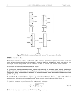 74 GACETA OFICIAL DE LA CIUDAD DE MÉXICO 7 de julio de 2020
Figura 5.3.1 Miembros armados. Separación máxima ―a‖ de elementos de unión.
5.3.2 Relaciones de esbeltez
En miembros comprimidos formados por dos o más perfiles laminados, en contacto o separados unos de otros, unidos por
medio de elementos intermitentes (miembros armados), la relación de esbeltez de cada perfil, basada en su radio de giro
mínimo y la distancia entre puntos de unión, no será mayor que el 75 por ciento de la del miembro armado completo.
La resistencia en compresión del miembro armado se basa en:
a) La relación de esbeltez del miembro armado completo, con respecto al eje apropiado, cuando la forma de pandeo no
produce deformaciones relativas que ocasionen fuerzas cortantes en los elementos de conexión entre perfiles individuales
(ejemplo: dos canales unidas entre sí por los patines, con placas interrumpidas, que se pandean por flexión alrededor del eje
paralelo a las placas).
b) Una relación de esbeltez modificada, respecto al eje normal al considerado en el inciso 5.3.2(a), cuando la forma de
pandeo produce deformaciones relativas que ocasionan fuerzas cortantes en los elementos de unión; su valor es:
1) Cuando los sujetadores intermedios son tornillos no pretensados (al apriete):
2
2
0
m i
KL KL a
r r r
 
   
 
   
     
  (5.3.1)
2) Cuando los sujetadores intermedios son soldaduras o tornillos pretensados:
 