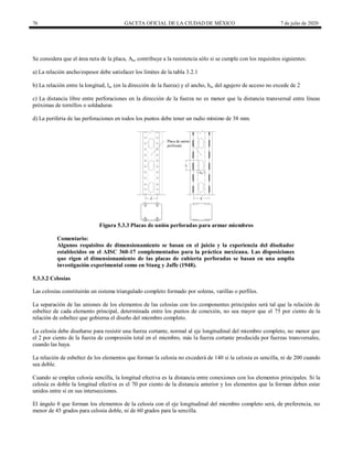 76 GACETA OFICIAL DE LA CIUDAD DE MÉXICO 7 de julio de 2020
Se considera que el área neta de la placa, An, contribuye a la resistencia sólo si se cumple con los requisitos siguientes:
a) La relación ancho/espesor debe satisfacer los límites de la tabla 3.2.1
b) La relación entre la longitud, la, (en la dirección de la fuerza) y el ancho, ba, del agujero de acceso no excede de 2
c) La distancia libre entre perforaciones en la dirección de la fuerza no es menor que la distancia transversal entre líneas
próximas de tornillos o soldaduras
d) La periferia de las perforaciones en todos los puntos debe tener un radio mínimo de 38 mm.
Figura 5.3.3 Placas de unión perforadas para armar miembros
Comentario:
Algunos requisitos de dimensionamiento se basan en el juicio y la experiencia del diseñador
establecidos en el AISC 360-17 complementados para la práctica mexicana. Las disposiciones
que rigen el dimensionamiento de las placas de cubierta perforadas se basan en una amplia
investigación experimental como en Stang y Jaffe (1948).
5.3.3.2 Celosías
Las celosías constituirán un sistema triangulado completo formado por soleras, varillas o perfiles.
La separación de las uniones de los elementos de las celosías con los componentes principales será tal que la relación de
esbeltez de cada elemento principal, determinada entre los puntos de conexión, no sea mayor que el 75 por ciento de la
relación de esbeltez que gobierna el diseño del miembro completo.
La celosía debe diseñarse para resistir una fuerza cortante, normal al eje longitudinal del miembro completo, no menor que
el 2 por ciento de la fuerza de compresión total en el miembro, más la fuerza cortante producida por fuerzas transversales,
cuando las haya.
La relación de esbeltez de los elementos que forman la celosía no excederá de 140 si la celosía es sencilla, ni de 200 cuando
sea doble.
Cuando se emplee celosía sencilla, la longitud efectiva es la distancia entre conexiones con los elementos principales. Si la
celosía es doble la longitud efectiva es el 70 por ciento de la distancia anterior y los elementos que la forman deben estar
unidos entre sí en sus intersecciones.
El ángulo θ que forman los elementos de la celosía con el eje longitudinal del miembro completo será, de preferencia, no
menor de 45 grados para celosía doble, ni de 60 grados para la sencilla.
 
