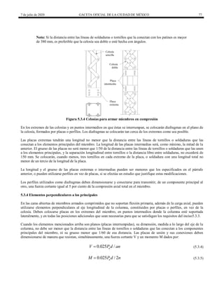 7 de julio de 2020 GACETA OFICIAL DE LA CIUDAD DE MÉXICO 77
Nota: Si la distancia entre las líneas de soldaduras o tornillos que la conectan con los patines es mayor
de 380 mm, es preferible que la celosía sea doble o esté hecha con ángulos.
Figura 5.3.4 Celosías para armar miembros en compresión
En los extremos de las celosías y en puntos intermedios en que éstas se interrumpan, se colocarán diafragmas en el plano de
la celosía, formados por placas o perfiles. Los diafragmas se colocarán tan cerca de los extremos como sea posible.
Las placas extremas tendrán una longitud no menor que la distancia entre las líneas de tornillos o soldaduras que las
conectan a los elementos principales del miembro. La longitud de las placas intermedias será, como mínimo, la mitad de la
anterior. El grueso de las placas no será menor que 1/50 de la distancia entre las líneas de tornillos o soldaduras que las unen
a los elementos principales, y la separación longitudinal entre tornillos o la distancia libre entre soldaduras, no excederá de
150 mm. Se colocarán, cuando menos, tres tornillos en cada extremo de la placa, o soldadura con una longitud total no
menor de un tercio de la longitud de la placa.
La longitud y el grueso de las placas extremas o intermedias pueden ser menores que los especificados en el párrafo
anterior, o pueden utilizarse perfiles en vez de placas, si se efectúa un estudio que justifique estas modificaciones.
Los perfiles utilizados como diafragmas deben dimensionarse y conectarse para transmitir, de un componente principal al
otro, una fuerza cortante igual al 5 por ciento de la compresión axial total en el miembro.
5.3.4 Elementos perpendiculares a los principales
En las caras abiertas de miembros armados comprimidos que no soportan flexión primaria, además de la carga axial, pueden
utilizarse elementos perpendiculares al eje longitudinal de la columna, constituidos por placas o perfiles, en vez de la
celosía. Deben colocarse placas en los extremos del miembro, en puntos intermedios donde la columna esté soportada
lateralmente, y en todas las posiciones adicionales que sean necesarias para que se satisfagan los requisitos del inciso5.3.3.
Cuando los elementos mencionados arriba son planos (placas interrumpidas), su dimensión, medida a lo largo del eje de la
columna, no debe ser menor que la distancia entre las líneas de tornillos o soldaduras que las conectan a los componentes
principales del miembro, ni su grueso menor que 1/60 de esa distancia. Las placas de unión y sus conexiones deben
dimensionarse de manera que resistan, simultáneamente, una fuerza cortante V y un momento M dados por:
(5.3.4)
0.025 /
u
V P d an
 (5.3.4)
(5.3.5)
0.025 / 2
u
M P d n
 (5.3.5)
 