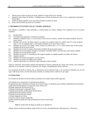 78 GACETA OFICIAL DE LA CIUDAD DE MÉXICO 7 de julio de 2020
d distancia entre centros de placas de unión, medida a lo largo del eje de la columna
a separación entre líneas de tornillos o soldaduras que conectan las placas de unión con los componentes principales
del miembro
n número de planos paralelos en los que están colocados las placas de unión
Pu fuerza axial de diseño que actúa en el miembro
6. MIEMBROS EN FLEXIÓN (VIGAS Y TRABES ARMADAS)
Este capítulo es aplicable a vigas laminadas y a trabes hechas con placas soldadas. Está compuesto por las secciones
siguientes:
6.1. Estados límite
6.2. Consideraciones generales y resistencias nominales
6.3. Miembros compactos (tipo 1 o 2) de sección I con dos ejes de simetría y canales, flexionados alrededor del eje de
mayor inercia
6.4. Miembros de sección I de doble simetría con patines no compactos (tipo 3) o esbeltos (tipo 4) y alma compacta
(tipo 1 o 2) o no compacta (tipo 3), flexionados alrededor de su eje de mayor inercia
6.5. Miembros de sección I de simple o doble simetría con patines tipo 1, 2 o 3 y alma esbelta (tipo 4) flexionados
alrededor del eje de mayor inercia
6.6. Miembros de sección I y canales, flexionados alrededor del eje de menor inercia
6.7. Miembros de sección tubular cuadrada o rectangular, laminados (HSS) o formados por cuatro placas soldadas
6.8. Miembros de sección tabular circular
6.9. Miembros de sección T o formados por dos ángulos espalda con espalda cargados en el plano de simetría
6.10. Ángulos sencillos
6.11. Miembros de sección rectangular o circular maciza
6.12. Miembro de sección sin ningún eje de simetría
6.13. Aspectos adicionales en el diseño de vigas laminadas y trabes armadas
Todos los elementos mencionados trabajan principalmente en flexión, producida por cargas transversales o por momentos
aplicados en sus extremos; la flexión se presenta, casi siempre, acompañada por fuerzas cortantes.
Las resistencias de diseño en flexión, MR, se determinan con la expresión FRMn, y las resistencias nominales, Mn, de una
viga o trabe de eje recto y sección transversal constante, se evalúan como se indica en lo que sigue.
6.1 Estados límite
En el diseño de miembros en flexión deben considerarse los estados límite de falla siguientes:
a) Formación de un mecanismo con articulaciones plásticas
b) Agotamiento de la resistencia a la flexión en la sección crítica, en miembros que no admiten redistribución de momentos
c) Iniciación del flujo plástico en la sección crítica, fluencia (F)
d) Pandeo lateral por flexotorsión (PLT)
e) Pandeo local del patín comprimido (PLP)
f) Pandeo local del alma, producido por flexión (PLA)
g) Plastificación del alma por cortante
h) Pandeo local del alma por cortante
i) Tensión diagonal en el alma
j) Flexión y fuerza cortante combinadas
k) Otras formas de pandeo del alma, producidas por fuerzas transversales
l) Fatiga
Nota: El estado límite de fatiga se estudia en el Apéndice D.
Además, deben considerarse también estados límite de servicio, principalmente por deformaciones y vibraciones.
 