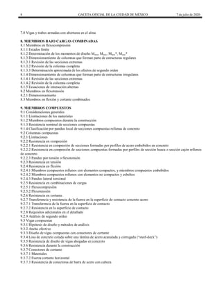 8 GACETA OFICIAL DE LA CIUDAD DE MÉXICO 7 de julio de 2020
7.8 Vigas y trabes armadas con aberturas en el alma
8. MIEMBROS BAJO CARGAS COMBINADAS
8.1 Miembros en flexocompresión
8.1.1 Estados límite
8.1.2 Determinación de los momentos de diseño Muox, Muoy, Muox*, Muoy*
8.1.3 Dimensionamiento de columnas que forman parte de estructuras regulares
8.1.3.1 Revisión de las secciones extremas
8.1.3.2 Revisión de la columna completa
8.1.3.3 Determinación aproximada de los efectos de segundo orden
8.1.4 Dimensionamiento de columnas que forman parte de estructuras irregulares
8.1.4.1 Revisión de las secciones extremas
8.1.4.2 Revisión de la columna completa
8.1.5 Ecuaciones de interacción alternas
8.2 Miembros en flexotensión
8.2.1 Dimensionamiento
8.3 Miembros en flexión y cortante combinados
9. MIEMBROS COMPUESTOS
9.1 Consideraciones generales
9.1.1 Limitaciones de los materiales
9.1.2 Miembros compuestos durante la construcción
9.1.3 Resistencia nominal de secciones compuestas
9.1.4 Clasificación por pandeo local de secciones compuestas rellenas de concreto
9.2 Columnas compuestas
9.2.1 Limitaciones
9.2.2 Resistencia en compresión
9.2.2.1 Resistencia en compresión de secciones formadas por perfiles de acero embebidos en concreto
9.2.2.2 Resistencia en compresión de secciones compuestas formadas por perfiles de sección hueca o sección cajón rellenos
de concreto
9.2.2.3 Pandeo por torsión o flexotorsión
9.2.3 Resistencia en tensión
9.2.4 Resistencia en flexión
9.2.4.1 Miembros compuestos rellenos con elementos compactos, y miembros compuestos embebidos
9.2.4.2 Miembros compuestos rellenos con elementos no compactos y esbeltos
9.2.4.3 Pandeo lateral torsional
9.2.5 Resistencia en combinaciones de cargas
9.2.5.1 Flexocompresión
9.2.5.2 Flexotensión
9.2.6 Resistencia en cortante
9.2.7 Transferencia y resistencia de la fuerza en la superficie de contacto concreto acero
9.2.7.1 Transferencia de la fuerza en la superficie de contacto
9.2.7.2 Resistencia en la superficie de contacto
9.2.8 Requisitos adicionales en el detallado
9.2.9 Análisis de segundo orden
9.3 Vigas compuestas
9.3.1 Hipótesis de diseño y métodos de análisis
9.3.2 Ancho efectivo
9.3.3 Diseño de vigas compuestas con conectores de cortante
9.3.4 Losa de concreto colada sobre una lámina de acero acanalada y corrugada (―steel-deck‖)
9.3.5 Resistencia de diseño de vigas ahogadas en concreto
9.3.6 Resistencia durante la construcción
9.3.7 Conectores de cortante
9.3.7.1 Materiales
9.3.7.2 Fuerza cortante horizontal
9.3.7.3 Resistencia de conectores de barra de acero con cabeza
 