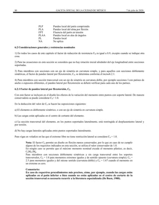 80 GACETA OFICIAL DE LA CIUDAD DE MÉXICO 7 de julio de 2020
PLP Pandeo local del patín comprimido
PLA Pandeo local del alma por flexión
FPT Fluencia del patín en tensión
PLAA Pandeo local en alas de ángulos
PL Pandeo local
NA No aplica
6.2 Consideraciones generales y resistencias nominales
1) En todos los casos de este capítulo el factor de reducción de resistencia FR es igual a 0.9, excepto cuando se indique otra
cosa.
2) Para las ecuaciones en esta sección se considera que no hay rotación inicial alrededor del eje longitudinal entre secciones
soportadas.
3) Para miembros con secciones con un eje de simetría en curvatura simple, y para aquellos con secciones doblemente
simétricas, el factor de pandeo lateral por flexotorsión, Cb, se determina conforme el inciso6.2.1.
4) Para miembros con sección transversal con un eje de simetría en curvatura doble, por ejemplo secciones I con patines de
ancho o espesores diferentes, el pandeo lateral por flexotorsión se deberá verificar para cada uno de los patines.
6.2.1 Factor de pandeo lateral por flexotorsión, Cb
Con este factor se incluyen en el diseño los efectos de la variación del momento entre puntos con soporte lateral. De manera
conservadora se puede considerar Cb= 1.0.
En la deducción del valor de Cb se hacen las suposiciones siguientes:
a) El elemento es doblemente simétrico, o con un eje de simetría en curvatura simple.
b) Las cargas están aplicadas en el centro de cortante del elemento.
c) La sección transversal del elemento, en los puntos soportados lateralmente, está restringida al desplazamiento lateral y
por torsión.
d) No hay cargas laterales aplicadas entre puntos soportados lateralmente.
Para vigas en voladizo en las que el extremo libre no tiene restricción lateral se considera Cb = 1.0.
Nota: El factor Cb permite un diseño en flexión menos conservador, por lo que en caso de no cumplir
alguno de los requisitos indicados en esta sección, se utiliza el valor conservador de 1.0.
En ningún caso se permite que el máximo momento nominal exceda el momento plástico, es decir,
CbMn≤Mp.
Para miembros con secciones doblemente simétricas y sin carga transversal entre los soportes
transversales, Cb = 1.0 para momentos extremos iguales y de sentido opuesto (curvatura simple); Cb =
2.5 para momentos iguales y del mismo sentido (curvatura doble) y Cb = 1.67 cuando el momento en
un extremo es cero.
Comentario:
En caso de requerirse procedimientos más precisos, cómo, por ejemplo, cuando las cargas están
aplicadas en el patín inferior o bien cuando no están aplicadas en el centro de cortarte de la
sección transversal es necesario recurrir a la literatura especializada (De Buen, 1980).
 