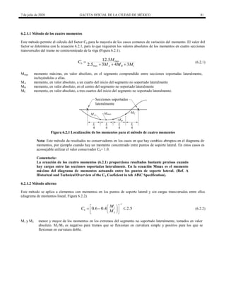 7 de julio de 2020 GACETA OFICIAL DE LA CIUDAD DE MÉXICO 81
6.2.1.1 Método de los cuatro momentos
Este método permite el cálculo del factor Cb para la mayoría de los casos comunes de variación del momento. El valor del
factor se determina con la ecuación 6.2.1, para lo que requieren los valores absolutos de los momentos en cuatro secciones
transversales del tramo no contraventeado de la viga (Figura 6.2.1).
max
max
12.5
2.5 3 4 3
b
c
B
A
M
C
M M M

  
(6.2.1)
Mmax momento máximo, en valor absoluto, en el segmento comprendido entre secciones soportadas lateralmente,
incluyéndolas a ellas.
MA momento, en valor absoluto, a un cuarto del inicio del segmento no soportado lateralmente
MB momento, en valor absoluto, en el centro del segmento no soportado lateralmente
MC momento, en valor absoluto, a tres cuartos del inicio del segmento no soportado lateralmente.
Figura 6.2.1 Localización de los momentos para el método de cuatro momentos
Nota: Este método da resultados no conservadores en los casos en que hay cambios abruptos en el diagrama de
momentos, por ejemplo cuando hay un momento concentrado entre puntos de soporte lateral. En estos casos es
aconsejable utilizar el valor conservador Cb= 1.0.
Comentario:
La ecuación de los cuatro momentos (6.2.1) proporciona resultados bastante precisos cuando
hay cargas entre las secciones soportadas lateralmente. En la ecuación Mmax es el momento
máximo del diagrama de momentos actuando entre los puntos de soporte lateral. (Ref. A
Historical and Technical Overview of the Cb Coeficient in teh AISC Specification).
6.2.1.2 Método alterno
Este método se aplica a elementos con momentos en los puntos de soporte lateral y sin cargas transversales entre ellos
(diagrama de momentos lineal, Figura 6.2.2).
1
1
2
0.6 0.4 2.5
b
M
C
M

 
 
 
 
 
 
 
   (6.2.2)
M1 y M2 menor y mayor de los momentos en los extremos del segmento no soportado lateralmente, tomados en valor
absoluto. M1/M2 es negativo para tramos que se flexionan en curvatura simple y positivo para los que se
flexionan en curvatura doble.
 