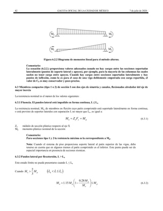 82 GACETA OFICIAL DE LA CIUDAD DE MÉXICO 7 de julio de 2020
Figura 6.2.2 Diagrama de momentos lineal para el método alterno.
Comentario:
La ecuación (6.2.2.) proporciona valores adecuados cunado no hay cargas entre las secciones soportadas
lateralmente (puntos de soporte lateral y apoyos), por ejemplo, para la mayoría de las columnas las cuales
suelen no tener carga entre apoyos. Cuando hay cargas entre secciones soportadas lateralmente y hay
puntos de inflexión, como lo es para el caso de una viga doblemente empotrada con carga repartida, el
valor de Cb es muy conservador y poco preciso.
6.3 Miembros compactos (tipo 1 o 2) de sección I con dos ejes de simetría y canales, flexionados alrededor del eje de
mayor inercia
La resistencia nominal es el menor de los valores siguientes:
6.3.1 Fluencia. El pandeo lateral está impedido en forma continua, L ≤ Lu
La resistencia nominal, Mn, de miembros en flexión cuyo patín comprimido está soportado lateralmente en forma continua,
o está provisto de soportes laterales con separación L no mayor que Lu , es igual a:
(6.3.1)
n x y p
M Z F M
  (6.3.1)
Zx módulo de sección plástico respecto al eje X
Mp momento plástico nominal de la sección
Comentario:
Para secciones tipo 1 y 2 la resistencia máxima es la correspondiente a Mp.
Nota: Cuando el sistema de piso proporciona soporte lateral al patín superior de las vigas, debe
tenerse en cuenta que en algunos tramos el patín comprimido es el inferior. Este punto puede ser de
especial importancia en presencia de acciones sísmicas.
6.3.2 Pandeo lateral por flexotorsión, L > Lu
Este estado límite no puede presentarse cuando L ≤ Lu
Cuando
2
3
e p
M M
  
u r
L L L
 
(6.3.2)
0.28
1.15 1 p
n p p
e
M
M M M
M
 
  
 
 
(6.3.2)
 