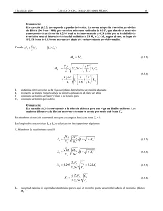 7 de julio de 2020 GACETA OFICIAL DE LA CIUDAD DE MÉXICO 83
Comentario:
La ecuación (6.3.2) corresponde a pandeo inélastico. La norma adopta la transición parabólica
de Bleich (De Buen 1980) que considera esfuerzos residuales de 0.5 Fy que elevado al cuadrado
correspondería un factor de 0.25 el cual se ha incrementado a 0.28 dado que se ha definido la
transición entre el intervalo elástico del inelástico a 2/3 Mp o 2/3 My, según el caso, en lugar de
1/2. El factor de 1.15 toma en cuenta el efecto del endurecimiento por deformación.
Cuando
2
3
e p
M M
  
r
L L

(6.3.3)
n e
M M
 (6.3.3)
(6.3.4)
2
2.6
b
e y y a
b
y a
C E
M EI GJ I C
L L
C E J
I C
L L
 
 

 
   
 
 
 
 
 
 
 
 
 
(6.3.4)
L distancia entre secciones de la viga soportadas lateralmente de manera adecuada
Iy momento de inercia respecto al eje de simetría situado en el plano del alma
J constante de torsión de Saint Venant o de torsión pura
Ca constante de torsión por alabeo
Comentario:
La ecuación (6.3.4) corresponde a la solución elástica para una viga en flexión uniforme. Las
acciones diferentes a la flexión uniforme se toman en cuenta por medio del factor Cb.
En miembros de sección transversal en cajón (rectangular hueca) se toma Ca = 0.
Las longitudes características Lu y Lr se calculan con las expresiones siguientes:
1) Miembros de sección transversal I
(6.3.5)
2
2
1 1
a
u u
u
EC
L X
X GJ

   (6.3.5)
(6.3.6)
2
2
1 1
a
r r
r
EC
L X
X GJ

   (6.3.6)
(6.3.7)
4.293 3.22
x y a
u r
b y
Z F C
X X
C GJ I
  (6.3.7)
(6.3.8)
4
3
x y a
r
b y
Z F C
X
C GJ I
 (6.3.8)
Lu Longitud máxima no soportada lateralmente para la que el miembro puede desarrollar todavía el momento plástico
Mp
 