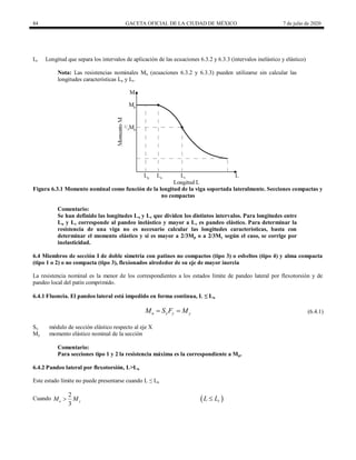 84 GACETA OFICIAL DE LA CIUDAD DE MÉXICO 7 de julio de 2020
Lr Longitud que separa los intervalos de aplicación de las ecuaciones 6.3.2 y 6.3.3 (intervalos inelástico y elástico)
Nota: Las resistencias nominales Mn (ecuaciones 6.3.2 y 6.3.3) pueden utilizarse sin calcular las
longitudes características Lu y Lr.
Figura 6.3.1 Momento nominal como función de la longitud de la viga soportada lateralmente. Secciones compactas y
no compactas
Comentario:
Se han definido las longitudes Lu y Lr que dividen los distintos intervalos. Para longitudes entre
Lu y Lr corresponde al pandeo inelástico y mayor a Lr es pandeo elástico. Para determinar la
resistencia de una viga no es necesario calcular las longitudes características, basta con
determinar el momento elástico y si es mayor a 2/3Mp o a 2/3My según el caso, se corrige por
inelasticidad.
6.4 Miembros de sección I de doble simetría con patines no compactos (tipo 3) o esbeltos (tipo 4) y alma compacta
(tipo 1 o 2) o no compacta (tipo 3), flexionados alrededor de su eje de mayor inercia
La resistencia nominal es la menor de los correspondientes a los estados límite de pandeo lateral por flexotorsión y de
pandeo local del patín comprimido.
6.4.1 Fluencia. El pandeo lateral está impedido en forma continua, L ≤ Lu
(6.4.1)
n x y y
M S F M
  (6.4.1)
Sx módulo de sección elástico respecto al eje X
My momento elástico nominal de la sección
Comentario:
Para secciones tipo 1 y 2 la resistencia máxima es la correspondiente a Mp.
6.4.2 Pandeo lateral por flexotorsión, L>Lu
Este estado límite no puede presentarse cuando L ≤ Lu
Cuando
2
3
e y
M M
  
r
L L

 