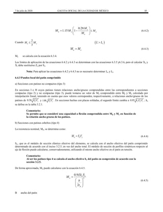 7 de julio de 2020 GACETA OFICIAL DE LA CIUDAD DE MÉXICO 85
(6.4.2)
0.28
1.15 1 y
n y y
e
M
M
M M
M

 
 
 
 
(6.4.2)
Cuando
2
3
e y
M M
  
r
L L

(6.4.3)
n e
M M
 (6.4.3)
Me se calcula con la ecuación 6.3.4.
Los límites de aplicación de las ecuaciones 6.4.2 y 6.4.3 se determinan con las ecuaciones 6.3.5 y6.3.6, pero al calcular Xu y
Xr debe sustituirse Zx por Sx.
Nota: Para aplicar las ecuaciones 6.4.2 y 6.4.3 no es necesario determinar Lu y Lr.
6.4.3 Pandeo local del patín comprimido
a) Secciones con patines no compactos (tipo 3)
En secciones I o H cuyos patines tienen relaciones ancho/grueso comprendidas entre las correspondientes a secciones
compactas (tipo 2) y no compactas (tipo 3), puede tomarse un valor de Mn comprendido entre Mp y My calculado por
interpolación lineal, teniendo en cuenta que esos valores corresponden, respectivamente, a relaciones ancho/grueso de los
patines de 0.38 y
E F y 1.00 y
E F . En secciones hechas con placas soldadas, el segundo límite cambia a 0.95 c y
k E F ; kc
se define en la tabla 3.2.1.
Comentario:
Se permite que se consideré una capacidad a flexión comprendida entre Mp y My en función de
la relación ancho grueso de los patines.
b) Secciones con patines esbeltos (tipo 4)
La resistencia nominal, Mn, se determina como:
(6.4.4)
n e y
M S F
 (6.4.4)
Se , que es el módulo de sección elástico efectivo del elemento, se calcula con el ancho efectivo del patín comprimido
determinado de acuerdo con el inciso 3.2.5, en vez del ancho total. El módulo de sección de perfiles simétricos respecto al
eje de flexión puede calcularse, conservadoramente, utilizando el mismo ancho efectivo en el patín en tensión.
Comentario:
Al ser los patines tipo 4 se calcula el ancho efectivo be del patin en compresión de acuerdo con la
sección 3.2.5.
De forma aproximada, Mn puede calcularse con la ecuación 6.4.5.
(6.4.5)
2
0.9
2
c x
n
p
Ek S
M
b
t

 
 
 
 
(6.4.5)
B ancho del patín
 