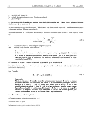 86 GACETA OFICIAL DE LA CIUDAD DE MÉXICO 7 de julio de 2020
kc se define en la tabla 3.2.1
Sx módulo de sección elástico respecto al eje de mayor inercia
tp grueso del patín
6.5 Miembros de sección I de simple o doble simetría con patines tipo 1, 2 o 3 y alma esbelta (tipo 4) flexionados
alrededor del eje de mayor inercia
Esta sección se aplica a secciones I, de simple o doble simetría, con almas esbeltas conectadas a la mitad del ancho del patín
y flexionadas alrededor del eje de mayor inercia.
La resistencia nominal, Mn, se determina multiplicando la resistencia determinada en la sección 6.3 o 6.4, según sea el caso,
por:
(6.5.1)
1 5 60 1
1200 300
r
r a y
a h E
.
a t F
 
  
 
 
  
(6.5.1)
ar cociente de las áreas del alma y del patín comprimido (ar10)
hy ta peralte y grueso del alma, respectivamente
Comentario:
Si el alma es esbelta, esto es, si su relación ancho – grueso es mayor que5.6 y
E F , la resistencia
de la sección se reduce de acuerdo con la ecuación 6.5.1 debido a que no se puede generar la
capacidad total del patín en compresión por la esbeltez del alma. Para su deducción se puede
consultar De Buen (1980).
6.6 Miembros de sección I y canales, flexionados alrededor del eje de menor inercia
La resistencia nominal, Mn, es el valor menor de los correspondientes a los estados límite de fluencia (momento plástico) y
pandeo local de los patines.
6.6.1 Fluencia
(6.6.1)
1.60
n py y y y y
M M F Z F S
   (6.6.1)
Comentario:
Miembros I y canales flexionados alrededor del eje de menor momento de inercia no pueden
pandearse laterlmente por flexotorsión. Los límites de la relación ancho grueso para perfiles I
definidas en la tabla 3.2.2. son las mismas para ambos ejes en flexión, lo que es una
simplificación conservadora. El límite de 1.6 Fy Sy en la ecuación 6.6.1 se define para evitar que
llegue a la plastificación en secciones canal trabajando a flexión en su eje menor ya que podría
conducir a su respuesta inelástica bajo condiciones de servicio. El momento plástico, con
respecto al eje de menor inercia, de secciones I rara vez supera este límite.
6.6.2 Pandeo local del patín comprimido
a) Para secciones con patines compactos (tipo 1 o 2)
Este estado límite no aplica.
b) Para secciones con patines no compactos (tipo 3)
 