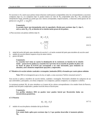 7 de julio de 2020 GACETA OFICIAL DE LA CIUDAD DE MÉXICO 87
En secciones I, H o canal cuyos patines tienen relaciones ancho/grueso comprendidas entre las correspondientes a secciones
compactas (tipo 2) y no compactas (tipo 3), puede tomarse un valor de Mn comprendido entre Mp y My calculado por
interpolación lineal, teniendo en cuenta que esos valores corresponden, respectivamente, a relaciones ancho/grueso de los
patines de 0.38 y
E F y 1.00 y
E F .
Comentario:
Se permite hacer una interpolación entre la capacidad a flexión para secciones tipo 2 y tipo 3,
esto es, entre Mp y My en función de la relación ancho grueso de los patines.
c) Para secciones con patines esbeltos (tipo 4)
(6.6.2)
n cr y
M F S
 (6.6.2)
(6.6.3)
2
0.69
cr
p
E
F
b
t

 
 
 
 
(6.6.3)
b mitad del ancho del patín, para miembros de sección I, y el ancho nominal del patín para miembros de sección canal
Sy módulo de sección elástico respecto al eje de menor inercia
tp grueso del patín
Comentario:
La ecuación 6.6.3 toma en cuenta la disminución de la resistencia en función de la relación
ancho – grueso de los patines La ecuación 6.6.3 proviene de la ecuación de pandeo de placa con
un factor de placa de K=0.76 que corresponde a un valor intermedio, para elementos no
atiesados, entre elementos simplemente apoyados y empotrados.
6.7 Miembros de sección tubular cuadrada o rectangular, laminados (HSS) o formados por cuatro placas soldadas
Nota: HSS es la designación que se les da, en inglés, a estas secciones (―hollow structural section‖).
Esta sección se aplica a miembros de sección tubular, cuadrada o rectangular, flexionados alrededor de cualquiera de sus
ejes centroidales y principales, con almas compactas o no compactas y patines compactos, no compactos o esbeltos.
La resistencia nominal, Mn, de estos miembros es el menor de los valores correspondientes a los estados límite de fluencia,
pandeo local del patín comprimido y pandeo local del alma en flexión pura.
Comentario:
Los perfiles tubulares HSS no pueden tener pandeo lateral por flexotorsión dadas sus
características geométricas.
6.7.1 Fluencia
(6.7.1)
n p y
M M F Z
  (6.7.1)
Z módulo de sección plástico alrededor del eje de flexión
Comentario:
Este estado límite aplica para secciones tipo 1y 2 que puedan desarrollar el momento plástico
Mp.
 