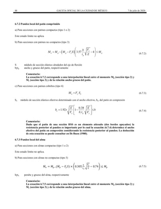 88 GACETA OFICIAL DE LA CIUDAD DE MÉXICO 7 de julio de 2020
6.7.2 Pandeo local del patín comprimido
a) Para secciones con patines compactos (tipo 1 o 2)
Este estado límite no aplica.
b) Para secciones con patines no compactos (tipo 3)
  3.57 4
y
n p p y p
p
F
b
M M M F S M
t E
 
    
 
 
 
(6.7.2)
(6.7.2)
S módulo de sección elástico alrededor del eje de flexión
bytp ancho y grueso del patín, respectivamente
Comentario:
La ecuación 6.7.2 corresponde a una interpolación lineal entre el momento Mp (sección tipo 2) y
My (sección tipo 3) y de la relación ancho grueso del patín.
c) Para secciones con patines esbeltos (tipo 4)
(6.7.3)
n y e
M F S
 (6.7.3)
Se módulo de sección elástico efectivo determinado con el ancho efectivo, be, del patín en compresión
(6.7.4)
0.38
1.92 1
e
y p y
E E
b t b
F b t F
 
  
 
 
 
(6.7.4)
Comentario:
Dado que el patín de una sección HSS es un elemento atiesado (dos bordes apoyados) la
resistencia posterior al pandeo es importante por lo cual la ecuación (6.7.4) determina el ancho
efectivo del patín en compresión considerando la resistencia posterior al pandeo. La deducción
de esta ecuación se puede consultar en De Buen (1980).
6.7.3 Pandeo local del alma
a) Para secciones con almas compactas (tipo 1 o 2)
Este estado límite no aplica.
b) Para secciones con almas no compactas (tipo 3)
𝑀𝑛 = 𝑀𝑝−(𝑀𝑝 − 𝐹
𝑦 𝑆) × 0.305
ℎ
𝑡𝑎
𝐹𝑦
𝐸
− 0.74 ≤ 𝑀𝑝 (6.7.5) (6.7.5)
hyta peralte y grueso del alma, respectivamente
Comentario:
La ecuación 6.7.5 corresponde a una interpolación lineal entre el momento Mp (sección tipo 2) y
My (sección tipo 3) y de la relación ancho grueso del alma.
 