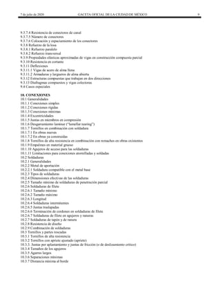 7 de julio de 2020 GACETA OFICIAL DE LA CIUDAD DE MÉXICO 9
9.3.7.4 Resistencia de conectores de canal
9.3.7.5 Número de conectores
9.3.7.6 Colocación y espaciamiento de los conectores
9.3.8 Refuerzo de la losa
9.3.8.1 Refuerzo paralelo
9.3.8.2 Refuerzo transversal
9.3.9 Propiedades elásticas aproximadas de vigas en construcción compuesta parcial
9.3.10 Resistencia en cortante
9.3.11 Deflexiones
9.3.11.1 Vigas de acero de alma llena
9.3.11.2 Armaduras y largueros de alma abierta
9.3.12 Estructuras compuestas que trabajan en dos direcciones
9.3.13 Diafragmas compuestos y vigas colectoras
9.4 Casos especiales
10. CONEXIONES
10.1 Generalidades
10.1.1 Conexiones simples
10.1.2 Conexiones rígidas
10.1.3 Conexiones mínimas
10.1.4 Excentricidades
10.1.5 Juntas en miembros en compresión
10.1.6 Desgarramiento laminar (―lamellar tearing‖)
10.1.7 Tornillos en combinación con soldadura
10.1.7.1 En obras nuevas
10.1.7.2 En obras ya construidas
10.1.8 Tornillos de alta resistencia en combinación con remaches en obras existentes
10.1.9 Empalmes en material grueso
10.1.10 Agujeros de acceso para las soldaduras
10.1.11 Limitaciones para conexiones atornilladas y soldadas
10.2 Soldaduras
10.2.1 Generalidades
10.2.2 Metal de aportación
10.2.2.1 Soldadura compatible con el metal base
10.2.3 Tipos de soldaduras
10.2.4 Dimensiones efectivas de las soldaduras
10.2.5 Tamaño mínimo de soldaduras de penetración parcial
10.2.6 Soldaduras de filete
10.2.6.1 Tamaño mínimo
10.2.6.2 Tamaño máximo
10.2.6.3 Longitud
10.2.6.4 Soldaduras intermitentes
10.2.6.5 Juntas traslapadas
10.2.6.6 Terminación de cordones en soldaduras de filete
10.2.6.7 Soldaduras de filete en agujeros y ranuras
10.2.7 Soldaduras de tapón y de ranura
10.2.8 Resistencia de diseño
10.2.9 Combinación de soldaduras
10.3 Tornillos y partes roscadas
10.3.1 Tornillos de alta resistencia
10.3.2 Tornillos con apriete ajustado (apriete)
10.3.3. Juntas por aplastamiento y juntas de fricción (o de deslizamiento crítico)
10.3.4 Tamaños de los agujeros
10.3.5 Agarres largos
10.3.6 Separaciones mínimas
10.3.7 Distancia mínima al borde
 