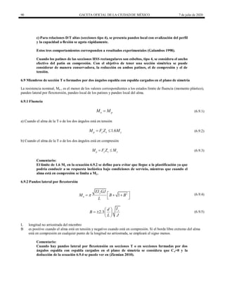 90 GACETA OFICIAL DE LA CIUDAD DE MÉXICO 7 de julio de 2020
c) Para relaciones D/T altas (secciones tipo 4), se presenta pandeo local con ovalización del perfil
y la capacidad a flexión se agota rápidamente.
Estos tres comportamientos corresponden a resultados experimentales (Galambos 1998).
Cuando los patines de las secciones HSS rectangulares son esbeltos, tipo 4, se considera el ancho
efectivo del patín en compresión. Con el objetivo de tener una sección simétrica se puede
considerar de manera conservadora, la reducción en ambos patines, el de compresión y el de
tensión.
6.9 Miembros de sección T o formados por dos ángulos espalda con espalda cargados en el plano de simetría
La resistencia nominal, Mn , es el menor de los valores correspondientes a los estados límite de fluencia (momento plástico),
pandeo lateral por flexotorsión, pandeo local de los patines y pandeo local del alma.
6.9.1 Fluencia
(6.9.1)
n p
M M
 (6.9.1)
a) Cuando el alma de la T o de los dos ángulos está en tensión
(6.9.2)
1.6
p y x y
M F Z M
  (6.9.2)
b) Cuando el alma de la T o de los dos ángulos está en compresión
(6.9.3)
p y x y
M F Z M
  (6.9.3)
Comentario:
El límite de 1.6 My en la ecuación 6.9.2 se define para evitar que llegue a la plastificación ya que
podría conducir a su respuesta inelástica bajo condiciones de servicio, mientras que cuando el
alma está en compresión se limita a My.
6.9.2 Pandeo lateral por flexotorsión
(6.9.4)
2
1
y
n
EI GJ
M B B
L
  
  
 
(6.9.4)
(6.9.5)
2.3
y
I
d
B
L J
 
   
 
(6.9.5)
L longitud no arriostrada del miembro
B es positivo cuando el alma está en tensión y negativo cuando está en compresión. Si el borde libre extremo del alma
está en compresión en cualquier punto de la longitud no arriostrada, se empleará el signo menos.
Comentario:
Cuando hay pandeo lateral por flexotensión en secciones T o en secciones formadas por dos
ángulos espalda con espalda cargados en el plano de simetría se considera que Ca=0 y la
deducción de la ecuación 6.9.4 se puede ver en (Ziemian 2010).
 