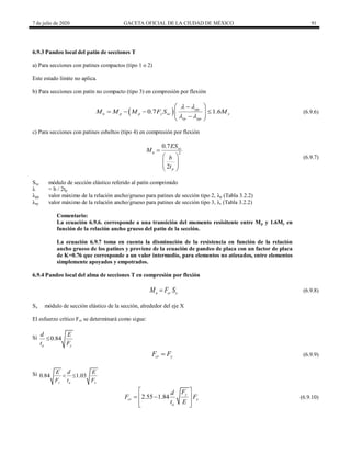 7 de julio de 2020 GACETA OFICIAL DE LA CIUDAD DE MÉXICO 91
6.9.3 Pandeo local del patín de secciones T
a) Para secciones con patines compactos (tipo 1 o 2)
Este estado límite no aplica.
b) Para secciones con patín no compacto (tipo 3) en compresión por flexión
(6.9.6)
 
0.7 1.6
pp
n p p y xc y
rp pp
M M M F S M
 
 
 

   
 
 

 
(6.9.6)
c) Para secciones con patines esbeltos (tipo 4) en compresión por flexión
(6.9.7)
2
0.7
2
xc
n
p
ES
M
b
t

 
 
 
 
(6.9.7)
Sxc módulo de sección elástico referido al patín comprimido
λ = b / 2tp
λpp valor máximo de la relación ancho/grueso para patines de sección tipo 2, λp (Tabla 3.2.2)
λrp valor máximo de la relación ancho/grueso para patines de sección tipo 3, λr (Tabla 3.2.2)
Comentario:
La ecuación 6.9.6. corresponde a una transición del momento resisitente entre Mp y 1.6My en
función de la relación ancho grueso del patín de la sección.
La ecuación 6.9.7 toma en cuenta la disminución de la resistencia en función de la relación
ancho grueso de los patines y proviene de la ecuación de pandeo de placa con un factor de placa
de K=0.76 que corresponde a un valor intermedio, para elementos no atiesados, entre elementos
simplemente apoyados y empotrados.
6.9.4 Pandeo local del alma de secciones T en compresión por flexión
(6.9.8)
n cr x
M F S
 (6.9.8)
Sx módulo de sección elástico de la sección, alrededor del eje X
El esfuerzo crítico Fcr se determinará como sigue:
Si 0.84
a y
d E
t F

(6.9.9)
cr y
F F
 (6.9.9)
Si 0.84 1.03
y a y
E d E
F t F
 
(6.9.10)
2.55 1.84 y
cr y
a
F
d
F F
t E
 
 
 
 
 
(6.9.10)
 