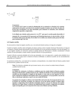 92 GACETA OFICIAL DE LA CIUDAD DE MÉXICO 7 de julio de 2020
Si 1.03
a y
d E
t F

(6.9.11)
2
0.69
cr
a
E
F
d
t

 
 
 
(6.9.11)
Comentario:
La ecuación 6.9.11 toma en cuenta la disminución de la resistencia en función de la relación
ancho grueso del patin y proviene de la ecuación de pandeo de placa con un factor de placa de
K=0.76 que corresponde a un valor intermedio, para elementos no atiesados, entre elementos
simplemente apoyados y empotrados.
Se ha fijado una relación ancho grueso de 0.84 y
E F para que la sección pueda desarrollar el
momento My y la ecuación 6.9.10 representa una transición lineal entre el valor de 0.84 y 1.03 de
la relación ancho grueso del alma. En la tabla 3.2.2 se define una relación ancho grueso del alma
para secciones tipo 3 de 1.03.
6.10 Ángulos sencillos
En esta sección se tratan los ángulos sencillos con o sin restricción lateral continua a lo largo de su longitud.
Cuando los ángulos sencillos están restringidos de manera continua contra el pandeo lateral por flexotorsión a lo largo de
su longitud, se pueden diseñar determinando la flexión alrededor de los ejes geométricos paralelos a las alas del ángulo, X y
Y. Los ángulos sencillos sin restricción continua al pandeo lateral por flexotorsión se diseñan considerando la flexión
referida a los ejes principales, excepto cuando se permita referirla a los ejes geométricos.
Cuando la flexión se presenta alrededor de los dos ejes principales, con o sin carga axial, o cuando actúa alrededor de un
solo eje principal y hay carga axial, la relación de fuerzas combinadas se calcula de acuerdo con las recomendaciones
contenidas en el Capítulo 8.
La resistencia nominal, Mn , es el menor de los momentos correspondientes a los estados límite de fluencia, pandeo lateral
por flexotorsión y pandeo local de las alas.
Nota: Si la flexión es alrededor del eje de menor inercia, solo se revisan los estados límite de fluencia
y pandeo local de las alas.
Comentario:
Los límites de resistencia a la flexión se establecen para los estados límite de fluencia, pandeo
lateral por flexotorsión y pandeo local de un ala. Además de abordar el caso general de ángulos
sencillos con alas desiguales, el ángulo de alas iguales se trata como un caso especial. Por otra
parte, la flexión de ángulos de alas iguales sobre un eje geométrico o un eje paralelo a una de las
alas, se aborda por separado, ya que es un caso común de flexión.
Las puntas de un ángulo se refieren a los bordes libres de las dos alas. En la mayoría de los casos
de flexión sin restricción al pandeo, los esfuerzos en las dos puntas tendrán el mismo signo
(tensión o compresión). Para la flexión restringida respecto a un eje, los esfuerzos de la punta
diferirán en el signo. Deben verificarse las disposiciones para tensión y compresión en la punta,
según corresponda, pero en la mayoría de los casos será evidente cual rige al diseño.
 