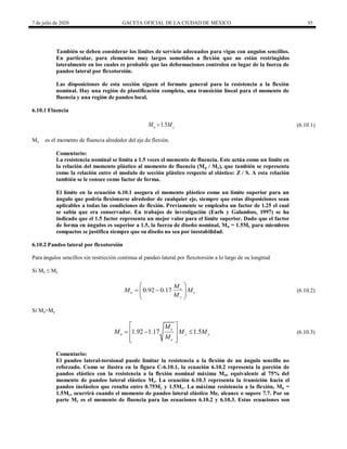 7 de julio de 2020 GACETA OFICIAL DE LA CIUDAD DE MÉXICO 93
También se deben considerar los límites de servicio adecuados para vigas con angulos sencillos.
En particular, para elementos muy largos sometidos a flexión que no están restringidos
lateralmente en los cuales es probable que las deformaciones controlen en lugar de la fuerza de
pandeo lateral por flexotorsión.
Las disposiciones de esta sección siguen el formato general para la resistencia a la flexión
nominal. Hay una región de plastificación completa, una transición lineal para el momento de
fluencia y una región de pandeo local.
6.10.1 Fluencia
(6.10.1)
1.5
n y
M M
 (6.10.1)
My es el momento de fluencia alrededor del eje de flexión.
Comentario:
La resistencia nominal se limita a 1.5 veces el momento de fluencia. Este actúa como un límite en
la relación del momento plástico al momento de fluencia (Mp / My), que también se representa
como la relación entre el modulo de sección plástico respecto al elástico: Z / S. A esta relación
también se le conoce como factor de forma.
El límite en la ecuación 6.10.1 asegura el momento plástico como un límite superior para un
ángulo que podría flexionarse alrededor de cualquier eje, siempre que estas disposiciones sean
aplicables a todas las condiciones de flexión. Previamente se empleaba un factor de 1.25 el cual
se sabia que era conservador. En trabajos de investigación (Earls y Galambos, 1997) se ha
indicado que el 1.5 factor representa un mejor valor para el límite superior. Dado que el factor
de forma en ángulos es superior a 1.5, la fuerza de diseño nominal, Mn = 1.5My para miembros
compactos se justifica siempre que su diseño no sea por inestabilidad.
6.10.2 Pandeo lateral por flexotorsión
Para ángulos sencillos sin restricción continua al pandeo lateral por flexotorsión a lo largo de su longitud
Si Me ≤ My
(6.10.2)
0.92 0.17 e
n e
y
M
M M
M
 
 
 
 
 
(6.10.2)
Si Me>My
(6.10.3)
1.92 1.17 1.5
y
n y y
e
M
M M M
M
 
  
 
 
 
(6.10.3)
Comentario:
El pandeo lateral-torsional puede limitar la resistencia a la flexión de un ángulo sencillo no
reforzado. Como se ilustra en la figura C-6.10.1, la ecuación 6.10.2 representa la porción de
pandeo elástico con la resistencia a la flexión nominal máxima Mn, equivalente al 75% del
momento de pandeo lateral elástico Me. La ecuación 6.10.3 representa la transición hacia el
pandeo inelástico que resulta entre 0.75My y 1.5My. La máxima resistencia a la flexión, Mn =
1.5My, ocurrirá cuando el momento de pandeo lateral elástico Me, alcance o supere 7.7. Por su
parte My es el momento de fluencia para las ecuaciones 6.10.2 y 6.10.3. Estas ecuaciones son
 