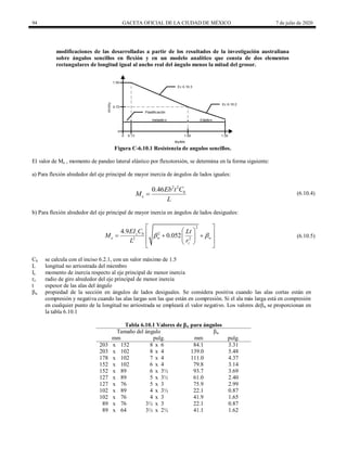 94 GACETA OFICIAL DE LA CIUDAD DE MÉXICO 7 de julio de 2020
modificaciones de las desarrolladas a partir de los resultados de la investigación australiana
sobre ángulos sencillos en flexión y en un modelo analítico que consta de dos elementos
rectangulares de longitud igual al ancho real del ángulo menos la mitad del grosor.
Figura C-6.10.1 Resistencia de angulos sencillos.
El valor de Me , momento de pandeo lateral elástico por flexotorsión, se determina en la forma siguiente:
a) Para flexión alrededor del eje principal de mayor inercia de ángulos de lados iguales:
(6.10.4)
2 2
0.46 b
e
Eb t C
M
L
 (6.10.4)
b) Para flexión alrededor del eje principal de mayor inercia en ángulos de lados desiguales:
(6.10.5)
2
2
2 2
4.9
0.052
z b
e w w
z
EI C Lt
M
L r
 
 
 
 
  
 
 
 
 
(6.10.5)
Cb se calcula con el inciso 6.2.1, con un valor máximo de 1.5
L longitud no arriostrada del miembro
Iz momento de inercia respecto al eje principal de menor inercia
rz radio de giro alrededor del eje principal de menor inercia
t espesor de las alas del ángulo
βw propiedad de la sección en ángulos de lados desiguales. Se considera positiva cuando las alas cortas están en
compresión y negativa cuando las alas largas son las que están en compresión. Si el ala más larga está en compresión
en cualquier punto de la longitud no arriostrada se empleará el valor negativo. Los valores deβw se proporcionan en
la tabla 6.10.1
Tabla 6.10.1 Valores de βw para ángulos
Tamaño del ángulo βw
mm pulg. mm pulg.
203 x 152 8 x 6 84.1 3.31
203 x 102 8 x 4 139.0 5.48
178 x 102 7 x 4 111.0 4.37
152 x 102 6 x 4 79.8 3.14
152 x 89 6 x 3½ 93.7 3.69
127 x 89 5 x 3½ 61.0 2.40
127 x 76 5 x 3 75.9 2.99
102 x 89 4 x 3½ 22.1 0.87
102 x 76 4 x 3 41.9 1.65
89 x 76 3½ x 3 22.1 0.87
89 x 64 3½ x 2½ 41.1 1.62
 