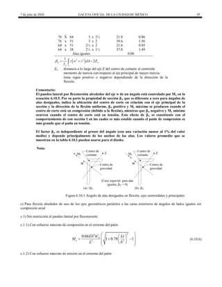 7 de julio de 2020 GACETA OFICIAL DE LA CIUDAD DE MÉXICO 95
76 X 64 3 x 2½ 21.8 0.86
76 x 51 3 x 2 39.6 1.56
64 x 51 2½ x 2 21.6 0.85
64 x 38 2½ x 1½ 37.8 1.49
Alas iguales 0.00
 
2 2
1
2
w o
w A
z w z dA Z
I
   

Zo distancia a lo largo del eje Z del centro de cortante al centroide.
momento de inercia con respecto al eje principal de mayor inercia.
tiene signo positivo o negativo dependiendo de la dirección de la
flexión.
Comentario:
El pandeo lateral por flexotorsión alrededor del eje w de un ángulo está controlado por Me en la
ecuación 6.10.5. Por su parte la propiedad de sección βw que es diferente a cero para ángulos de
alas desiguales, indica la ubicación del centro de corte en relación con el eje principal de la
sección y la dirección de la flexión uniforme. βw positivo y Me máximo se producen cuando el
centro de corte está en compresión (debido a la flexión), mientras que βw negativo y Me mínimo
ocurren cuando el centro de corte está en tensión. Este efecto de βw es consistente con el
comportamiento de con sección I en las cuales es más estable cuando el patín de compresión es
más grande que el patín en tensión.
El factor βw es independiente al grosor del ángulo (con una variación menor al 1% del valor
medio) y depende principalmente de los anchos de las alas. Los valores promedio que se
muestran en la tabla 6.10.1 pueden usarse para el diseño.
Nota:
Figura 6.10.1 Ángulo de alas desiguales en flexión, ejes centroidales y principales
c) Para flexión alrededor de uno de los ejes geométricos paralelos a las caras exteriores de ángulos de lados iguales sin
compresión axial
c.1) Sin restricción al pandeo lateral por flexotorsión:
c.1.1) Con esfuerzo máximo de compresión en el extremo del patín
(6.10.6)
2
4
2 2
0.66
1 0.78 1
b
e
Eb tC Lt
M
L b
 
 
 
  
 
 
 
 
(6.10.6)
c.1.2) Con esfuerzo máximo de tensión en el extremo del patín
 