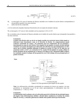 96 GACETA OFICIAL DE LA CIUDAD DE MÉXICO 7 de julio de 2020
(6.10.7)
2
4
2 2
0.66
1 0.78 1
b
e
Eb tC Lt
M
L b
 
 
 
  
 
 
 
 
(6.10.7)
My se toma igual a 0.8 veces el momento de fluencia calculado con el módulo de sección elástico correspondiente al
eje geométrico paralelo a las caras exteriores
b ancho total del ala comprimida
c.2) Con restricción al pandeo lateral por flexotorsión solo en el punto de momento máximo:
Me se toma igual a 1.25 veces el valor calculado con las ecuaciones 6.10.6 o 6.10.7.
My se considera como el momento de fluencia calculado con el módulo de sección elástico que corresponde al eje paralelo a
las caras exteriores.
Comentario:
Cuando existe flexión sobre un ala de un ángulo sencillos sin restricción lateral, dicho ángulo se
deformará tanto lateralmente como en la dirección de flexión. Su comportamiento puede
evaluarse resolviendo las cargas y los momentos para los componentes del eje principal y
determinando la suma de estos efectos. Para ángulos de alas iguales, la tensión normal máxima
resultante en la punta del ángulo (en la dirección de la flexión) será aproximadamente un 25%
mayor que la tensión calculada utilizando el módulo de sección. El valor de Me dado por las
ecuaciones 6.10.6 y 6.10.7 y la evaluación de My usando 0.8 del módulo de sección reflejan la
flexión alrededor del eje inclinado que se muestra en la figura 6.10.2. Dumonteil (2009) compara
los resultados usando el enfoque del eje geométrico con el del enfoque del eje principal para el
pandeo torsional.
Nota:
Figura 6.10.2 Ejes geométricos para ángulos de alas iguales
Nota: Las deformaciones calculadas considerando los momentos de inercia con respecto a los ejes
geométricos se incrementan en un 82 por ciento aproximadamente; la deformación tiene dos
componentes δv = 1.56δ y δh =0.94δ.
Comentario:
La deformación total resultante está en la dirección general de la flexión del eje principal menor
del ángulo. Estas defornmaciones debidas a flexión deben considerarse al evaluar los estados
limite de servicio y, a menudo, gobernaran el diseño sobre pandeo lateral por flexotorsión.
 