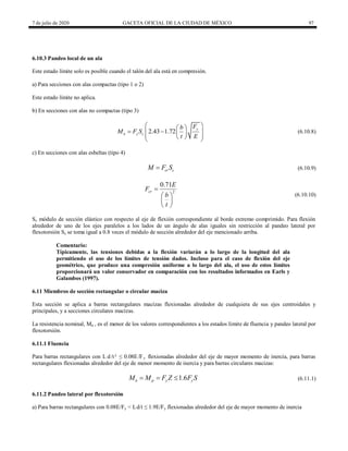 7 de julio de 2020 GACETA OFICIAL DE LA CIUDAD DE MÉXICO 97
6.10.3 Pandeo local de un ala
Este estado límite solo es posible cuando el talón del ala está en compresión.
a) Para secciones con alas compactas (tipo 1 o 2)
Este estado límite no aplica.
b) En secciones con alas no compactas (tipo 3)
(6.10.8)
2.43 1.72 y
n y c
F
b
M F S
t E
 
 
 
 
 
 
 
 
(6.10.8)
c) En secciones con alas esbeltas (tipo 4)
(6.10.9)
cr c
M F S
 (6.10.9)
(6.10.10)
2
0.71
cr
E
F
b
t

 
 
 
(6.10.10)
Sc módulo de sección elástico con respecto al eje de flexión correspondiente al borde extremo comprimido. Para flexión
alrededor de uno de los ejes paralelos a los lados de un ángulo de alas iguales sin restricción al pandeo lateral por
flexotorsión Sc se toma igual a 0.8 veces el módulo de sección alrededor del eje mencionado arriba.
Comentario:
Típicamente, las tensiones debidas a la flexión variarán a lo largo de la longitud del ala
permitiendo el uso de los límites de tensión dados. Incluso para el caso de flexión del eje
geométrico, que produce una compresión uniforme a lo largo del ala, el uso de estos límites
proporcionará un valor conservador en comparación con los resultados informados en Earls y
Galambos (1997).
6.11 Miembros de sección rectangular o circular maciza
Esta sección se aplica a barras rectangulares macizas flexionadas alrededor de cualquiera de sus ejes centroidales y
principales, y a secciones circulares macizas.
La resistencia nominal, Mn , es el menor de los valores correspondientes a los estados límite de fluencia y pandeo lateral por
flexotorsión.
6.11.1 Fluencia
Para barras rectangulares con L d/t² ≤ 0.08E/Fy flexionadas alrededor del eje de mayor momento de inercia, para barras
rectangulares flexionadas alrededor del eje de menor momento de inercia y para barras circulares macizas:
(6.11.1)
1.6
n p y y
M M F Z F S
   (6.11.1)
6.11.2 Pandeo lateral por flexotorsión
a) Para barras rectangulares con 0.08E/Fy < Ld/t ≤ 1.9E/Fy flexionadas alrededor del eje de mayor momento de inercia
 