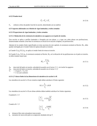 7 de julio de 2020 GACETA OFICIAL DE LA CIUDAD DE MÉXICO 99
6.12.3 Pandeo local
(6.12.4)
n cr y
F F F
  (6.12.4)
Fcr esfuerzo crítico de pandeo local de la sección, determinado con un análisis
6.13 Aspectos adicionales en el diseño de vigas laminadas y trabes armadas
6.13.1 Proporciones de vigas laminadas y trabes armadas
6.13.1.1 Reducción de la resistencia de miembros con agujeros en el patín de tensión.
Esta sección se aplica a perfiles laminados o formados por tres placas, y a vigas con cubre placas con perforaciones,
dimensionadas tomando como base la resistencia en flexión de la sección completa, sin perforaciones.
Además de los estados límite especificados en otras secciones de este capítulo, la resistencia nominal en flexión, Mn , debe
quedar restringida por el estado límite de ruptura del patín en tensión.
a) Cuando FuAnp≥YtFyApt, no aplica el estado límite de rotura en tensión.
b) Cuando FuAnp<YtFyApt, la resistencia nominal en flexión, Mn, en la ubicación de las perforaciones en el patín en tensión,
no debe tomarse mayor que:
(6.13.1)
u np
n
tp
F A
M
A
 (6.13.1)
Apt área total del patín en tensión, calculada de acuerdo con el inciso 3.1.1, sin incluir los agujeros
Anp área neta del patín en tensión, calculada de acuerdo con el inciso 3.1.2
Yt = 1.0 para Fy / Fu≤ 0.8
= 1.1 en caso contrario
6.13.1.2 Valores límite de las dimensiones de miembros de sección I o H
Los miembros de sección I o H con simetría simple deben satisfacer el límite siguiente:
(6.13.2)
0.1 0.9
yc
y
I
I
  (6.13.2)
Los miembros de sección I o H con almas esbeltas deben también satisfacer los límites siguientes:
Cuandoa/h ≤ 1.5
(6.13.3)
max
12.0
a y
h E
t F
 

 
 
(6.13.3)
Cuando a/h> 1.5
(6.13.4)
max
0.40
a y
h E
t F
 

 
 
(6.13.4)
a distancia libre entre atiesadores transversales
Iyc momento de inercia del patín en compresión alrededor del eje Y
 