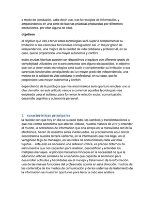 a modo de conclusión, cabe decir que, tras la recogida de información, y
amparándonos en una serie de buenas prácticas propuestas por diferentes
instituciones, por citar alguna de ellas,
objetivos
el objetivo que van a tener estas tecnologías será suplir o complementar su
limitación o sus carencias funcionales consiguiendo así un mayor grado de
independencia, una mejora de la calidad de vida cotidiana y profesional, en su
caso, que le proporcione una mayor autonomía y confort.
estas ayudas técnicas pueden ser dispositivos o equipos con diferente grado de
complejidad utilizables por o para personas con alguna discapacidad. el objetivo
que van a tener estas tecnologías será suplir o complementar su limitación o sus
carencias funcionales consiguiendo así un mayor grado de independencia, una
mejora de la calidad de vida cotidiana y profesional, en su caso, que le
proporcione una mayor autonomía y confort.
dependiendo de la patología que nos encontremos será oportuno emplear uno u
otro utensilio. en este artículo vamos a comentar aquellas tecnologías más
empleada para el autismo, para fomentar la relación social, comunicación,
desarrollo cognitivo y autonomía personal.
2 características principales
la rapidez con que hoy en día se sucede todo, los cambios y transformaciones a
que nos vemos sometidos que alteran, incluso, nuestra manera de vivir y entender
el mundo, la sobredosis de información que nos atrapa en la maravillosa red de la
electrónica, hacen de nosotros seres inadecuados. es precisamente aquí donde
encontramos nuestra tercera vertiente, en la información que nos llega, en el
vertiginoso flujo de mensajes, en las redes de comunicación cada vez más
tupidas... ante esto es necesario una reflexión crítica, es preciso dotarnos de
instrumentos que nos capaciten para analizar, descodificar y entender los
múltiples mensajes. al principio hacíamos hincapié en la necesidad de que la
educación articule sistemas de enseñanza que capacite al alumnado para
desarrollar actitudes y habilidades en el manejo y tratamiento de la información.
una de las nuevas funciones del profesorado apunta en esta dirección. muchos de
los contenidos de los medios de comunicación y de los sistemas de tratamiento de
la información se muestran oportunos para llevar a cabo ese análisis.
 