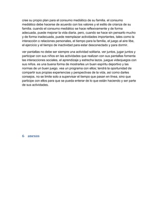 cree su propio plan para el consumo mediático de su familia. el consumo
mediático debe hacerse de acuerdo con los valores y el estilo de crianza de su
familia. cuando el consumo mediático se hace reflexivamente y de forma
adecuada, puede mejorar la vida diaria. pero, cuando se hace sin pensarlo mucho
y de forma inadecuada, puede reemplazar actividades importantes, tales como la
interacción o relaciones personales, el tiempo para la familia, el juego al aire libe,
el ejercicio y el tiempo de inactividad para estar desconectado y para dormir.
ver pantallas no debe ser siempre una actividad solitaria. ver juntos, jugar juntos y
participar con sus niños en las actividades que realizan con sus pantallas fomenta
las interacciones sociales, el aprendizaje y estrecha lazos. juegue videojuegos con
sus niños. es una buena forma de mostrarles un buen espíritu deportivo y las
normas de un buen juego. vea un programa con ellos; tendrá la oportunidad de
compartir sus propias experiencias y perspectivas de la vida, así como darles
consejos. no se limite solo a supervisar el tiempo que pasan en línea, sino que
participe con ellos para que se pueda enterar de lo que están haciendo y ser parte
de sus actividades.
6 anexos
 