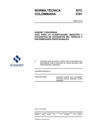 NORMA TÉCNICA NTC
COLOMBIANA 3701
1995-03-15
HIGIENE Y SEGURIDAD.
GUÍA PARA LA CLASIFICACIÓN, REGISTRO Y
ESTADÍSTICA DE ACCIDENTES DEL TRABAJO Y
ENFERMEDADES PROFESIONALES
E: HYGIENE AND SECURITY. GUIDE FOR CLASSIFICATION,
RECORDING AND STATISTICS OF WORK INJURIES AND
PROFESSIONAL DISEASES
CORRESPONDENCIA:
DESCRIPTORES: seguridad industrial; guía metodológica;
documento técnico; estadística; sondeo
estadístico.
I.C.S.: 13.100.00
Editada por el Instituto Colombiano de Normas Técnicas y Certificación (ICONTEC)
Apartado 14237 Bogotá, D.C. - Tel. 6078888 - Fax 2221435
Prohibida su reproducción
 
