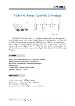 EXSENSEEXSENSEEXSENSEEXSENSE ElectronicsElectronicsElectronicsElectronics TechnologyTechnologyTechnologyTechnology Co.,Co.,Co.,Co., Ltd.Ltd.Ltd.Ltd.
1
PTPTPTPT SeriesSeriesSeriesSeries ––––PowerPowerPowerPowerTypeTypeTypeType NTCNTCNTCNTC ThermistorThermistorThermistorThermistor
unit：mm
PT series NTC thermistor has to be connected in series to the power source circuit to
avoid the surge current at the instant when the electronic circuits are turned on. The device
can effectively suppress the surge current, and its resistance and power consumption can be
greatly reduced after that through the continuous effect of the current so as not to affect the
normal work current. Therefore the Power NTC thermistor is the most convenient and
efficient instrument to curb the surge current and protect the electronic devices from being
damaged.
·Strong power and strong capability of surge current protection.
·Characteristics Fast response to the rapidly surge.
·Big material constant(B value),Small remain resistance.
·High reliability.
··Integral series, Extensive operating range.
·Operating Temp. -55℃～+200℃
switching power supply ·UPS power supply,
·electric heaters · electronic energy-saving lamps
·filament protection of color tubes
·incandescent lamps and other lights. ·electronic ballasts
APPLICATIONAPPLICATIONAPPLICATIONAPPLICATION
FEATURESFEATURESFEATURESFEATURES
 