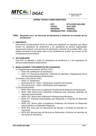 Av. Zcorritos Nº 1203
Lima 1 - Perú
NORMA TÉCNICA COMPLEMENTARIA
NTC: NTC-AVSEC-003-2008
FECHA: 03-01-2008
REVISIÓN: ORIGINAL
ORIGINADA POR: AVSEC/DSA
TEMA: Requisitos para los Servicios de Salvamento y Extinción de Incendio de los
Aeródromos.
1. PROPOSITO
Esta Norma Complementaria (NTC) se emite para establecer los requisitos que deben
cumplir los operadores de aeródromos y los operadores de servicio especializado
aeroportuario respecto a los servicios de salvamento y extinción de incendios (SEI), cuyo
objetivo principal es el de salvar vidas en los accidentes de aviación que ocurren en las
inmediaciones del aeródromo.
2. APLICABILIDAD
Esta NTC es aplicable a todos los operadores de aeródromos y a los operadores de
servicios especializados aeroportuarios.
3. REGULACIONES Y DOCUMENTOS RELACIONADOS
3.1 Regulaciones Aeronáuticas del Perú y NTC:
• Parte 139: Certificación de aeródromos.
• Parte 111: Permiso de Operación, Certificado de Operador y Regulaciones de los
Servicios Especializados Aeroportuarios.
3.2 Anexos y Documentos OACI:
• Anexo 14: Aeródromos
• Documento 9137 - Parte 1: Salvamento y Extinción de Incendios.
• Documento 9137 - Parte 7: Planificación de Emergencias.
3.3 Documentos NFPA:
• NFPA 1003: Norma para la Calificación Profesional de Bomberos de Aeropuertos.
• NFPA 1002: Norma para Calificación Profesional para Conductor /Operador de
Vehículos contra Incendio
• NFPA 1001: Norma para Calificación Profesional para Bomberos.
• NFPA 471: Prácticas recomendadas para Responder a Incidentes de Materiales
Peligrosos.
• NFPA 472: Norma sobre Competencia Profesional del Personal de Respuesta
ante Incidentes con Materiales Peligrosos.
• NFPA 402: Guía para las Operaciones de Rescate y Combate de Incendios en
Aeronaves.
• NFPA 403: Normas para los Servicios de Salvamento y Extinción de Incendios de
Aeronaves en Aeródromo.
NTC-AVSEC-003-2008 1/13
 