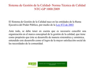 El Sistema de Gestión de la Calidad nace en las entidades de la Rama
Ejecutiva del Poder Público, por medio de la Ley 872 de 2003
Ante todo, se debe tener en cuenta que es necesario concebir una
organización en el marco conceptual de la gestión de la calidad, que tiene
como propósito que ésta se desarrolle de manera sistemática y armónica,
entendido este desarrollo como el logro de la mayor satisfacción social de
las necesidades de la comunidad.
Sistema de Gestión de la Calidad- Norma Técnica de Calidad
NTC-GP 1000:2009
 