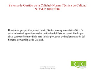 Desde ésta perspectiva, es necesario diseñar un esquema sistemático de
desarrollo de diagnósticos en las entidades del Estado, con el fin de que
sirva como referente válido para iniciar proyectos de implementación del
Sistema de Gestión de la Calidad.
Sistema de Gestión de la Calidad- Norma Técnica de Calidad
NTC-GP 1000:2009
www.rtgasesorias.com
Ricardo Torres G. Asesor
 