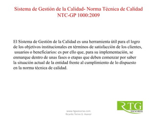 El Sistema de Gestión de la Calidad es una herramienta útil para el logro
de los objetivos institucionales en términos de satisfacción de los clientes,
usuarios o beneficiarios: es por ello que, para su implementación, se
enmarque dentro de unas fases o etapas que deben comenzar por saber
la situación actual de la entidad frente al cumplimiento de lo dispuesto
en la norma técnica de calidad.
Sistema de Gestión de la Calidad- Norma Técnica de Calidad
NTC-GP 1000:2009
www.rtgasesorias.com
Ricardo Torres G. Asesor
 