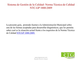 La presente guía, pretende ilustrar a la Administración Municipal sobre
una de las formas aceptadas para desarrollar diagnósticos, que les permita
saber cual es la situación actual frente a los requisitos de la Norma Técnica
de Calidad NTCGP 1000:2009.
Sistema de Gestión de la Calidad- Norma Técnica de Calidad
NTC-GP 1000:2009
www.rtgasesorias.com
Ricardo Torres G. Asesor
 