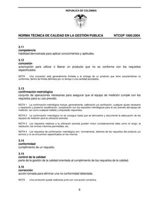 REPUBLICA DE COLOMBIA




NORMA TÉCNICA DE CALIDAD EN LA GESTIÓN PUBLICA                                              NTCGP 1000:2004


3.11
competencia
habilidad demostrada para aplicar conocimientos y aptitudes.

3.12
concesión
autorización para utilizar o liberar un producto que no es conforme con los requisitos
especificados.

NOTA      Una concesión está generalmente limitada a la entrega de un producto que tiene características no
conformes, dentro de límites definidos por un tiempo o una cantidad acordados.



3.13
confirmación metrológica
conjunto de operaciones necesarias para asegurar que el equipo de medición cumple con los
requisitos para su uso previsto.

NOTA 1 La confirmación metrológica incluye, generalmente, calibración y/o verificación, cualquier ajuste necesario
o reparación y posterior recalibración, comparación con los requisitos metrológicos para el uso previsto del equipo de
medición, así como cualquier sellado y etiquetado requeridos.

NOTA 2 La confirmación metrológica no se consigue hasta que se demuestre y documente la adecuación de los
equipos de medición para la utilización prevista.

NOTA 3 Los requisitos relativos a la utilización prevista pueden incluir consideraciones tales como el rango, la
resolución, los errores máximos permisibles, etc.

NOTA 4 Los requisitos de confirmación metrológica son, normalmente, distintos de los requisitos del producto y/o
servicio y no se encuentran especificados en los mismos.

3.14
conformidad
cumplimiento de un requisito.

3.15
control de la calidad
parte de la gestión de la calidad orientada al cumplimiento de los requisitos de la calidad.

3.16
corrección
acción tomada para eliminar una no conformidad detectada.

NOTA      Una corrección puede realizarse junto con una acción correctiva.



                                                          8
 