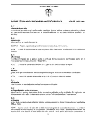 REPUBLICA DE COLOMBIA




NORMA TÉCNICA DE CALIDAD EN LA GESTIÓN PUBLICA                                                   NTCGP 1000:2004

3.17
diseño y desarrollo
conjunto de procesos que transforma los requisitos de una política, programa, proyecto o cliente
en características especificadas o en la especificación de un proceso o sistema, producto y/o
servicio.

3.18
documento
información y su medio de soporte.

EJEMPLO       Registro, especificación, procedimiento documentado, dibujo, informe, norma.

NOTA      El medio de soporte puede ser papel, magnético, óptico o electrónico, muestra patrón o una combinación
de estos.

3.19
efectividad
medida del impacto de la gestión tanto en el logro de los resultados planificados, como en el
manejo de los recursos utilizados y disponibles.

NOTA      La medición de la efectividad se denomina en la Ley 872 de 2003 como una medición del impacto.

3.20
eficacia
grado en el que se realizan las actividades planificadas y se alcanzan los resultados planificados.

NOTA      La medición de la eficacia se denomina en la Ley 872 de 2003 como una medición de resultado.

3.21
eficiencia
relación entre el resultado alcanzado y los recursos utilizados.

3.22
enfoque basado en los procesos
identificación y gestión sistemática de los procesos empleados en las entidades. En particular, las
interacciones entre tales procesos se conocen como "enfoque basado en los procesos".

3.23
entidades
entes de la rama ejecutiva del poder público y otros prestadores de servicios cubiertos bajo la Ley
872 de 2003.

NOTA 1 Según el artículo 2 de la Ley 872 de 2003, el sistema de gestión de la calidad se desarrollará y se pondrá en
funcionamiento en forma obligatoria en los organismos y entidades del sector central y del sector descentralizado, por
servicios de la rama ejecutiva del poder público del orden nacional, y en la gestión administrativa necesaria para el

                                                             9
 
