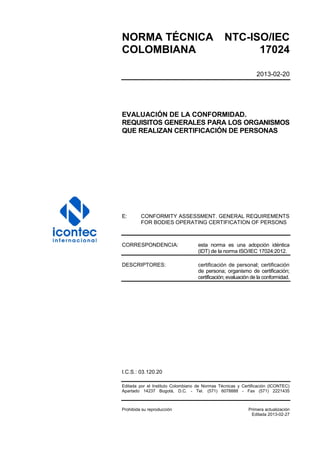 NORMA TÉCNICA NTC-ISO/IEC
COLOMBIANA 17024
2013-02-20
EVALUACIÓN DE LA CONFORMIDAD.
REQUISITOS GENERALES PARA LOS ORGANISMOS
QUE REALIZAN CERTIFICACIÓN DE PERSONAS
E: CONFORMITY ASSESSMENT. GENERAL REQUIREMENTS
FOR BODIES OPERATING CERTIFICATION OF PERSONS
CORRESPONDENCIA: esta norma es una adopción idéntica
(IDT) de la norma ISO/IEC 17024:2012.
DESCRIPTORES: certificación de personal; certificación
de persona; organismo de certificación;
certificación; evaluación de la conformidad.
I.C.S.: 03.120.20
Editada por el Instituto Colombiano de Normas Técnicas y Certificación (ICONTEC)
Apartado 14237 Bogotá, D.C. - Tel. (571) 6078888 - Fax (571) 2221435
Prohibida su reproducción Primera actualización
Editada 2013-02-27
 
