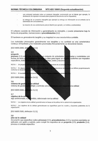 NORMA TÉCNICA COLOMBIANA                           NTC-ISO 10005 (Segunda actualizac26n)

                 una actividad realizada sobre un producto Intanglble suministrado por el cllente (por ejemplo, la
                 declaracibn de Ingresos necesaria para preparar la devolucidn de los impuestos):

                 la entrega de un producto intangible (por ejemplo la entrega de informacibn en el contexto de la
                 transmisibn de conocimientos);

                 la creacibn de una amblentaclbn para el cliente (por ejemplo, en hoteles y restaurantes)



El software consiste de información y generalmente es intangible, y puede presentarse bajo la
forma de propuestas, transacciones o procedimientos (3.2)

El hardware es generalmente tangible y su magnitud es una caracteslstica contable.

Los materiales procesados generalmente son tangibles y su cantidad es una caracterlstlca
continua. El hardware y los materiales procesados frecuentemente se denominan bienes.

[/SO        de
   9000:2000,




                                                                                            nforme oon requisitos


NOTA 1    Un proyec

                                                                                          se definen progresivamente


NOTA 3    El resulta

IlSO 9000:2000,



sistema de gestib




objetivo de la ca


NOTA 1   Los ob1eHvos de la calidad generalmente cs basan en ! poZItIca de la c l
                                                             a                 a-      de la organizacl6n.
NOTA 2 Los objetivos de la calidad generalmente se especifican pala los niveles y funciones pertinentes de la
organlzaclbn.




3.8
plan de la calldad
documento que especifica cuales procesos (3.3),   procedimientos (3.2) y recursos asociados se
aplicarhn, por quien y cuhndo, para cumplir los requisitos de un proyecto ( 3 3 producto (3.4),
proceso o contrato especifico
 