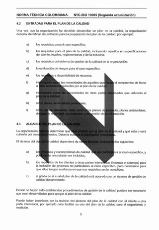 NORMA T ~ C N I C A
                  COLOMBIANA                NTC-ISO 10005 (Segunda actrialEzaci6n)

4.2       ENTRADAS PARA EL PLAN DE LA CALIDAD

Una vez que la organizacibn ha decidido desarrollar un plan de la calidad, la organizacibn
deberla identificar las entradas para la preparacibn del plan de la calidad, por ejemplo:


          a}   los requisitos para el caso especlfico;

          b)   los requisitos para el plan de la calidad, incluyendo aquellos en especificaciones
               del cliente, legales, reglamentarias y de la industria;

          c)   los requisitos del sistema de gestión de la calidad de la organiracibn;

          d)   la evaluación de riesgos para el caso especifico;

          e)   los r e q h s y disponibilidad de recursos;

                                  las necesidades de aquellos que            el compromiso de llevar
                                            por
                                   ~ubiertas el plan de la calida

                                              dades de otras part            sadas que utilizarAn el




                                                                               , planes ambientales,




La org                                                                       lidad y que esta e serA
cubierí

                         calidad dependerá d
                                                    1

          b)       4     o necesitarAn ser incluidos;
                                                         1
                         os y caracterlsticac de calidad r
                                                             7
                                                                    e         s al caso especifico, y


               los reqi ¡tos de los clientes u otras partes i n t e r e x s (internas o externas) para
               la inclusión de procesos no particulares al caso especffico, pero necesarios para
               que ellas tengan confianza en que sus requisitos serán cumplidos;

               el grado en el cual el plan de la calidad esth apoyado por un sistema de gestibn de
          c)
               calidad documentado.


Donde no hayan sido establecidos procedimientos de gesti6n de la calidad, pudiera ser necesario
que sean desarrollados para apoyar al plan de la calidad.

Puede haber beneficios por la revisibn del alcance del plan de la calidad con el cliente u otra
parte interesada, por ejemplo para facilitar su uso del plan de la calidad para el seguimiento y
medicibn.
 